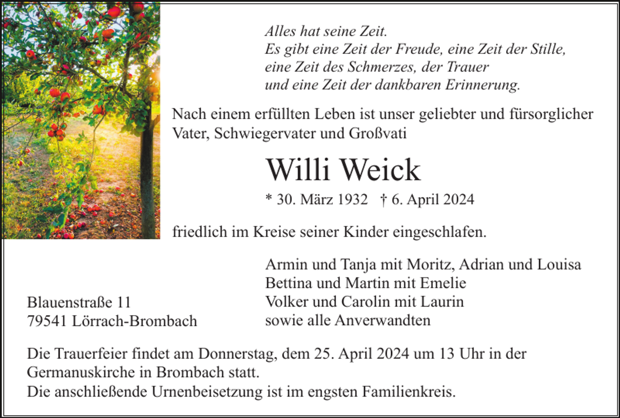<p>Alles hat seine Zeit.<br />Es gibt eine Zeit der Freude, eine Zeit der Stille,<br />eine Zeit des Schmerzes, der Trauer<br />und eine Zeit der dankbaren Erinnerung.</p><p>Nach einem erfüllten Leben ist unser geliebter und fürsorglicher<br />Vater, Schwiegervater und Großvati</p><p>Willi Weick<br />* 30. März 1932 † 6. April 2024</p><p>friedlich im Kreise seiner Kinder eingeschlafen.</p><p>Blauenstraße 11<br />79541 Lörrach-Brombach</p><p>Armin und Tanja mit Moritz, Adrian und Louisa<br />Bettina und Martin mit Emelie<br />Volker und Carolin mit Laurin<br />sowie alle Anverwandten</p><p>Die Trauerfeier findet am Donnerstag, dem 25. April 2024 um 13 Uhr in der<br />Germanuskirche in Brombach statt.<br />Die anschließende Urnenbeisetzung ist im engsten Familienkreis.</p>