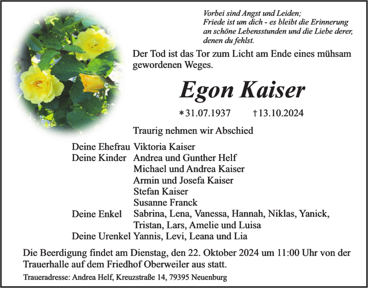 <p>Vorbei sind Angst und Leiden;<br />Friede ist um dich - es bleibt die Erinnerung<br />an schöne Lebensstunden und die Liebe derer,<br />denen du fehlst.</p><p>Der Tod ist das Tor zum Licht am Ende eines mühsam<br />gewordenen Weges.</p><p>Egon Kaiser<br />* 31.07.1937</p><p>† 13.10.2024</p><p>Traurig nehmen wir Abschied</p><p>Deine Ehefrau Viktoria Kaiser<br />Deine Kinder Andrea und Gunther Helf<br />Michael und Andrea Kaiser<br />Armin und Josefa Kaiser<br />Stefan Kaiser<br />Susanne Franck<br />Deine Enkel Sabrina, Lena, Vanessa, Hannah, Niklas, Yanick,<br />Tristan, Lars, Amelie und Luisa<br />Deine Urenkel Yannis, Levi, Leana und Lia<br />Die Beerdigung findet am Dienstag, den 22. Oktober 2024 um 11:00 Uhr von der<br />Trauerhalle auf dem Friedhof Oberweiler aus statt.<br />Traueradresse: Andrea Helf, Kreuzstraße 14, 79395 Neuenburg</p>