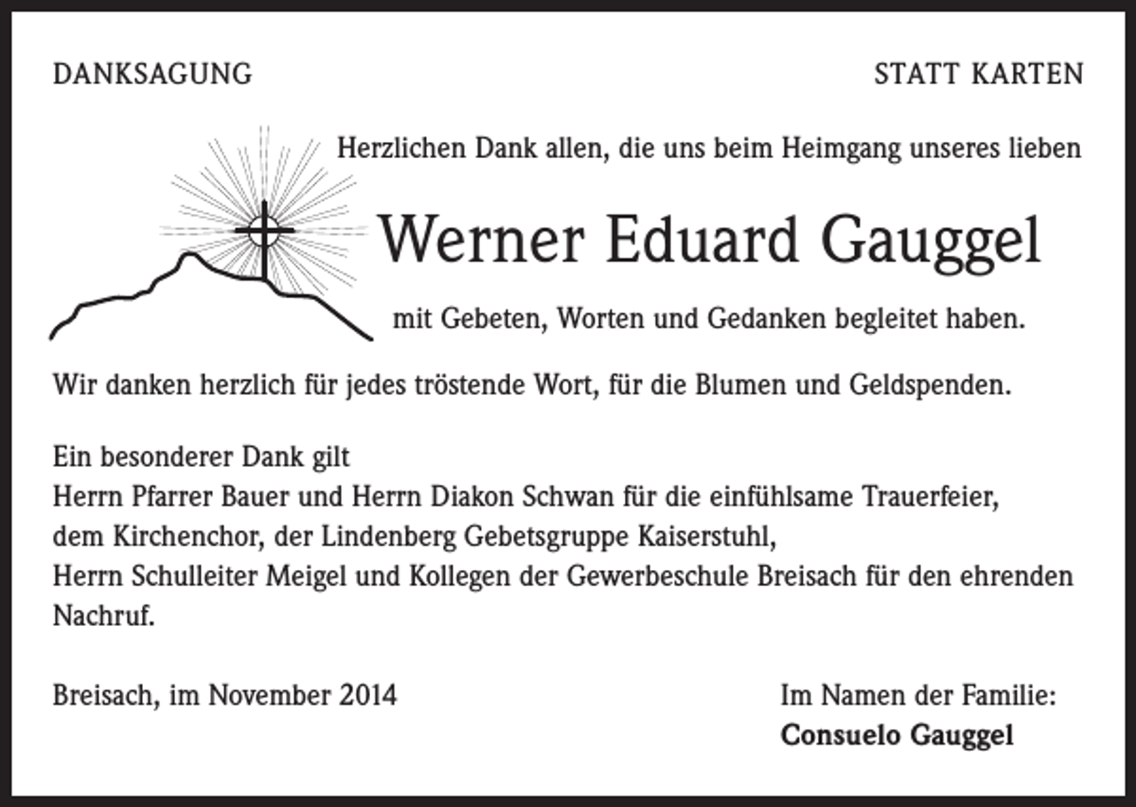 <p>DANKSAGUNG</p><p>STATT KARTEN<br />Herzlichen Dank allen, die uns beim Heimgang unseres lieben</p><p>Werner Eduard Gauggel<br />mit Gebeten, Worten und Gedanken begleitet haben.<br />Wir danken herzlich für jedes tröstende Wort, für die Blumen und Geldspenden.<br />Ein besonderer Dank gilt<br />Herrn Pfarrer Bauer und Herrn Diakon Schwan für die einfühlsame Trauerfeier,<br />dem Kirchenchor, der Lindenberg Gebetsgruppe Kaiserstuhl,<br />Herrn Schulleiter Meigel und Kollegen der Gewerbeschule Breisach für den ehrenden<br />Nachruf.<br />Breisach, im November 2014 Im Namen der Familie:<br />Consuelo Gauggel</p>
