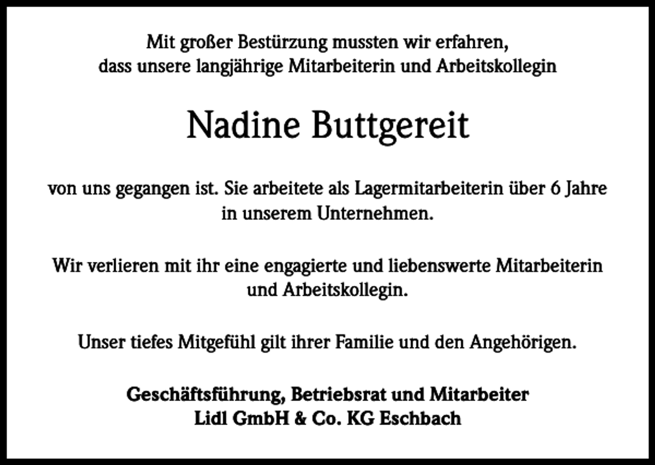 <p>Mit großer Bestürzung mussten wir erfahren,<br />dass unsere langjährige Mitarbeiterin und Arbeitskollegin</p><p>Nadine Buttgereit<br />von uns gegangen ist. Sie arbeitete als Lagermitarbeiterin über 6 Jahre<br />in unserem Unternehmen.<br />Wir verlieren mit ihr eine engagierte und liebenswerte Mitarbeiterin<br />und Arbeitskollegin.<br />Unser tiefes Mitgefühl gilt ihrer Familie und den Angehörigen.<br />Geschäftsführung, Betriebsrat und Mitarbeiter<br />Lidl GmbH &amp; Co. KG Eschbach</p>