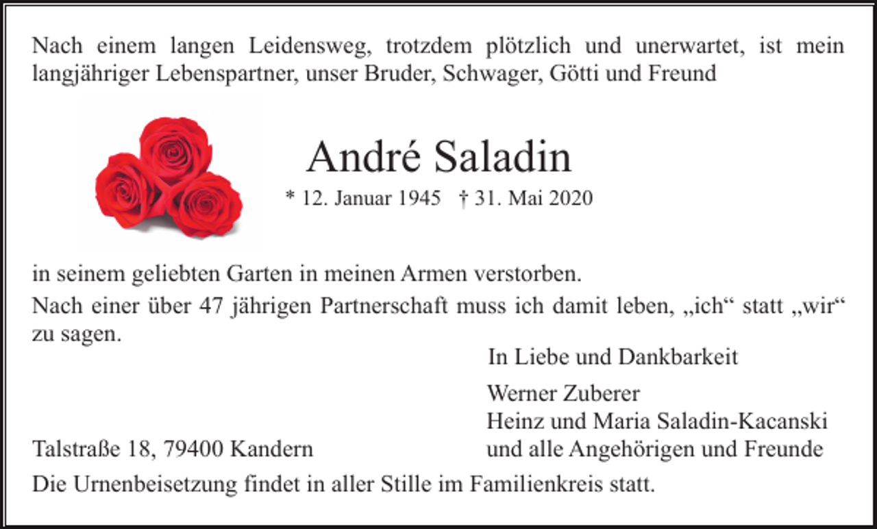 <p>Nach einem langen Leidensweg, trotzdem plötzlich und unerwartet, ist mein<br />langjähriger Lebenspartner, unser Bruder, Schwager, Götti und Freund</p><p>André Saladin<br />* 12. Januar 1945 † 31. Mai 2020</p><p>in seinem geliebten Garten in meinen Armen verstorben.<br />Nach einer über 47 jährigen Partnerschaft muss ich damit leben, „ich“ statt „wir“<br />zu sagen.<br />In Liebe und Dankbarkeit<br />Werner Zuberer<br />Heinz und Maria Saladin-Kacanski<br />Talstraße 18, 79400 Kandern<br />und alle Angehörigen und Freunde<br />Die Urnenbeisetzung findet in aller Stille im Familienkreis statt.</p>