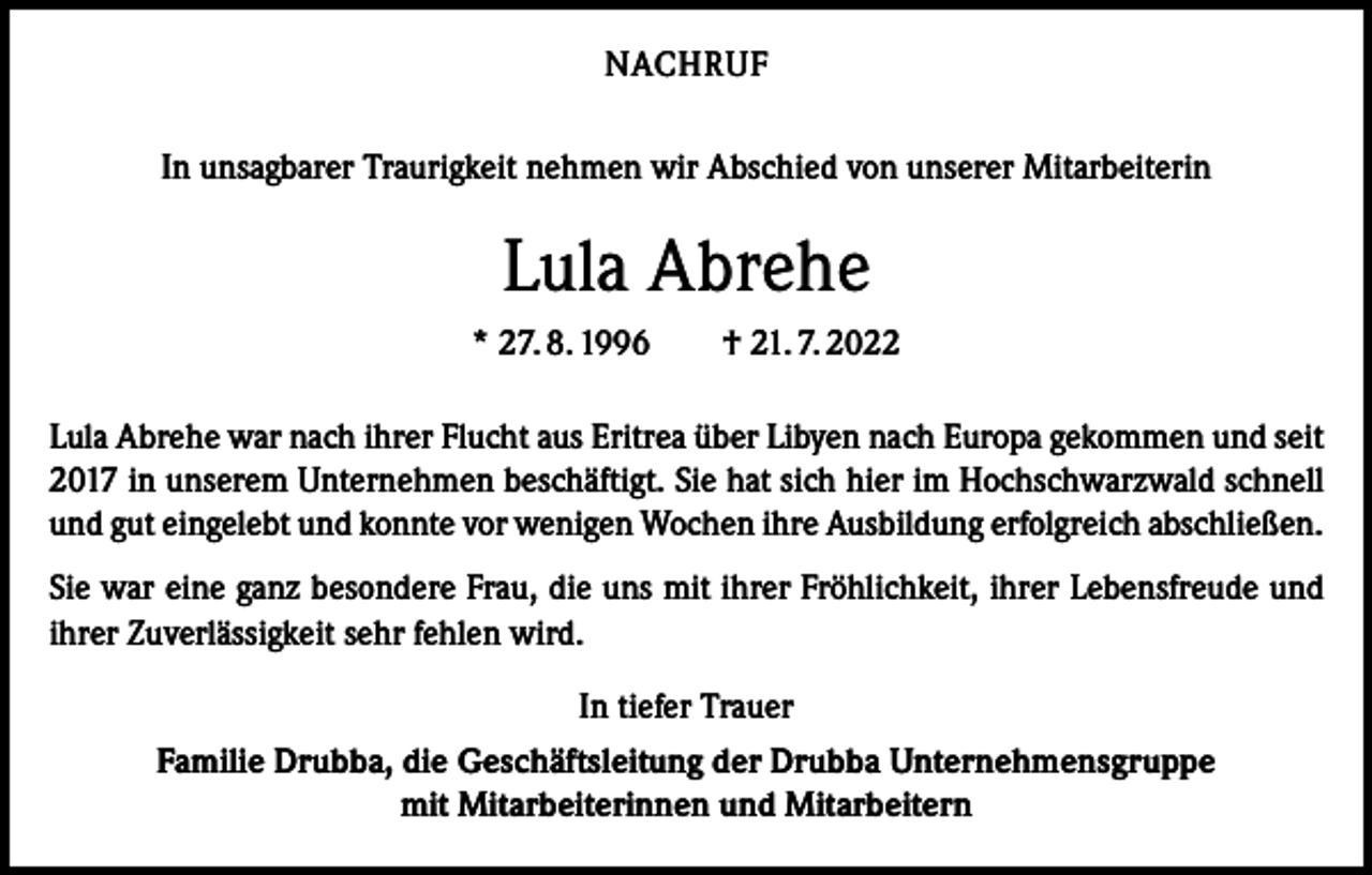 <p>NACHRUF<br />In unsagbarer Traurigkeit nehmen wir Abschied von unserer Mitarbeiterin</p><p>Lula Abrehe<br />* 27. 8. 1996 † 21. 7. 2022<br />Lula Abrehe war nach ihrer Flucht aus Eritrea über Libyen nach Europa gekommen und seit<br />2017 in unserem Unternehmen beschäftigt. Sie hat sich hier im Hochschwarzwald schnell<br />und gut eingelebt und konnte vor wenigen Wochen ihre Ausbildung erfolgreich abschließen.<br />Sie war eine ganz besondere Frau, die uns mit ihrer Fröhlichkeit, ihrer Lebensfreude und<br />ihrer Zuverlässigkeit sehr fehlen wird.<br />In tiefer Trauer<br />Familie Drubba, die Geschäftsleitung der Drubba Unternehmensgruppe<br />mit Mitarbeiterinnen und Mitarbeitern</p>