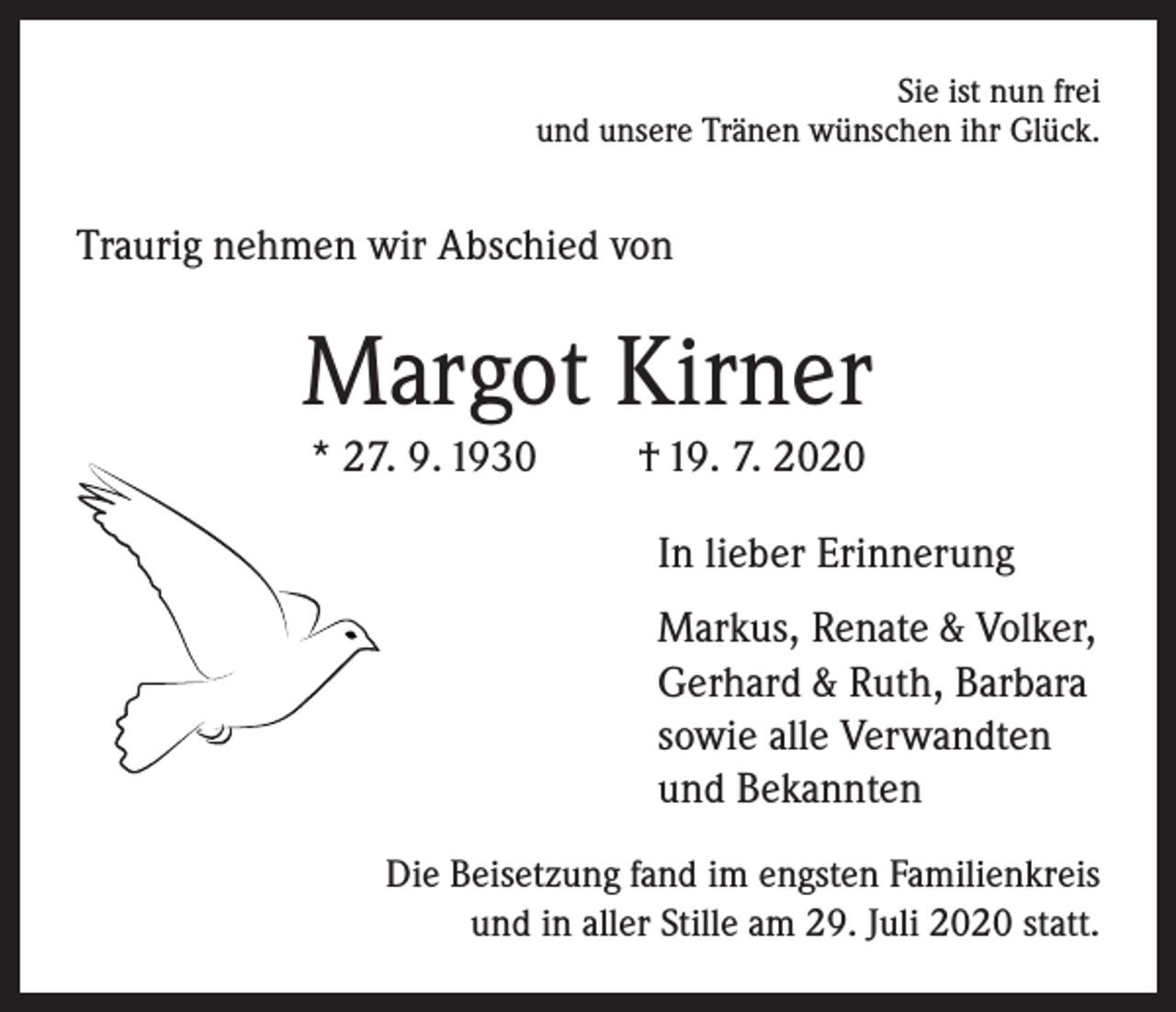 <p>Sie ist nun frei<br />und unsere Tränen wünschen ihr Glück.</p><p>Traurig nehmen wir Abschied von</p><p>Margot Kirner<br />* 27. 9. 1930</p><p>† 19. 7. 2020<br />In lieber Erinnerung<br />Markus, Renate &amp; Volker,<br />Gerhard &amp; Ruth, Barbara<br />sowie alle Verwandten<br />und Bekannten</p><p>Die Beisetzung fand im engsten Familienkreis<br />und in aller Stille am 29. Juli 2020 statt.</p>
