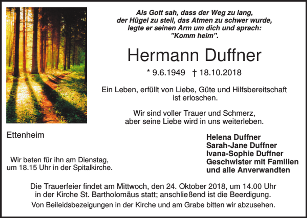 <p>Als Gott sah, dass der Weg zu lang,<br />der Hügel zu steil, das Atmen zu schwer wurde,<br />legte er seinen Arm um dich und sprach:<br />"Komm heim".</p><p>Hermann Duffner<br />* 9.6.1949 † 18.10.2018<br />Ein Leben, erfüllt von Liebe, Güte und Hilfsbereitschaft<br />ist erloschen.<br />Wir sind voller Trauer und Schmerz,<br />aber seine Liebe wird in uns weiterleben.</p><p>Ettenheim<br />Wir beten für ihn am Dienstag,<br />um 18.15 Uhr in der Spitalkirche.</p><p>Helena Duffner<br />Sarah-Jane Duffner<br />Ivana-Sophie Duffner<br />Geschwister mit Familien<br />und alle Anverwandten</p><p>Die Trauerfeier findet am Mittwoch, den 24. Oktober 2018, um 14.00 Uhr<br />in der Kirche St. Bartholomäus statt; anschließend ist die Beerdigung.<br />Von Beileidsbezeigungen in der Kirche und am Grabe bitten wir abzusehen.</p>