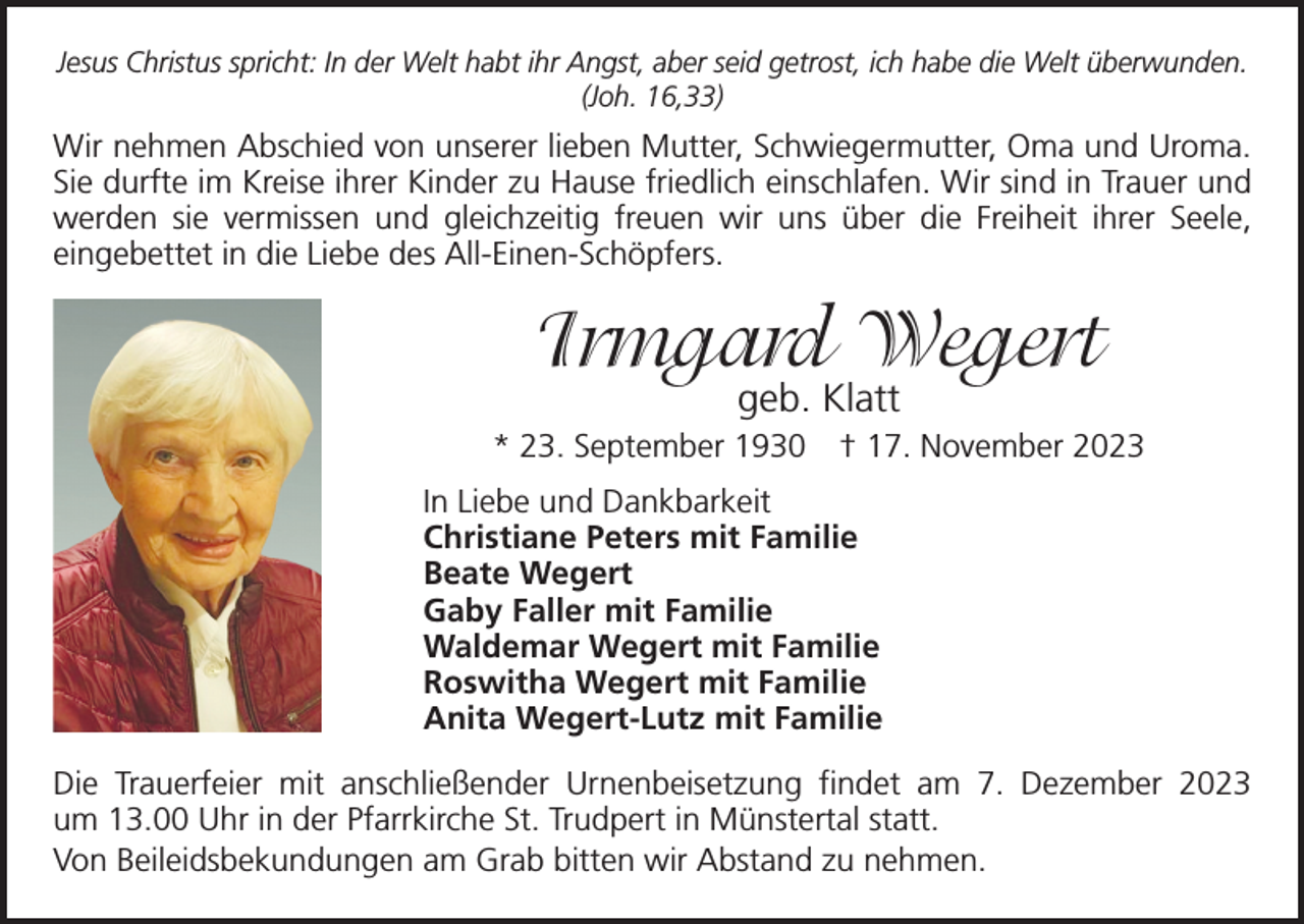 <p>Jesus Christus spricht: In der Welt habt ihr Angst, aber seid getrost, ich habe die Welt überwunden.<br />(Joh. 16,33)</p><p>Wir nehmen Abschied von unserer lieben Mutter, Schwiegermutter, Oma und Uroma.<br />Sie durfte im Kreise ihrer Kinder zu Hause friedlich einschlafen. Wir sind in Trauer und<br />werden sie vermissen und gleichzeitig freuen wir uns über die Freiheit ihrer Seele,<br />­eingebettet in die Liebe des All-Einen-Schöpfers.</p><p>Irmgard Wegert<br />geb. Klatt</p><p>* 23. September 1930 † 17. November 2023<br />In Liebe und Dankbarkeit<br />Christiane Peters mit Familie<br />Beate Wegert<br />Gaby Faller mit Familie<br />Waldemar Wegert mit Familie<br />Roswitha Wegert mit Familie<br />Anita Wegert-Lutz mit Familie<br />Die Trauerfeier mit anschließender Urnenbeisetzung findet am 7. Dezember 2023<br />um 13.00 Uhr in der Pfarrkirche St. Trudpert in Münstertal statt.<br />Von Beileidsbekundungen am Grab bitten wir Abstand zu nehmen.</p>