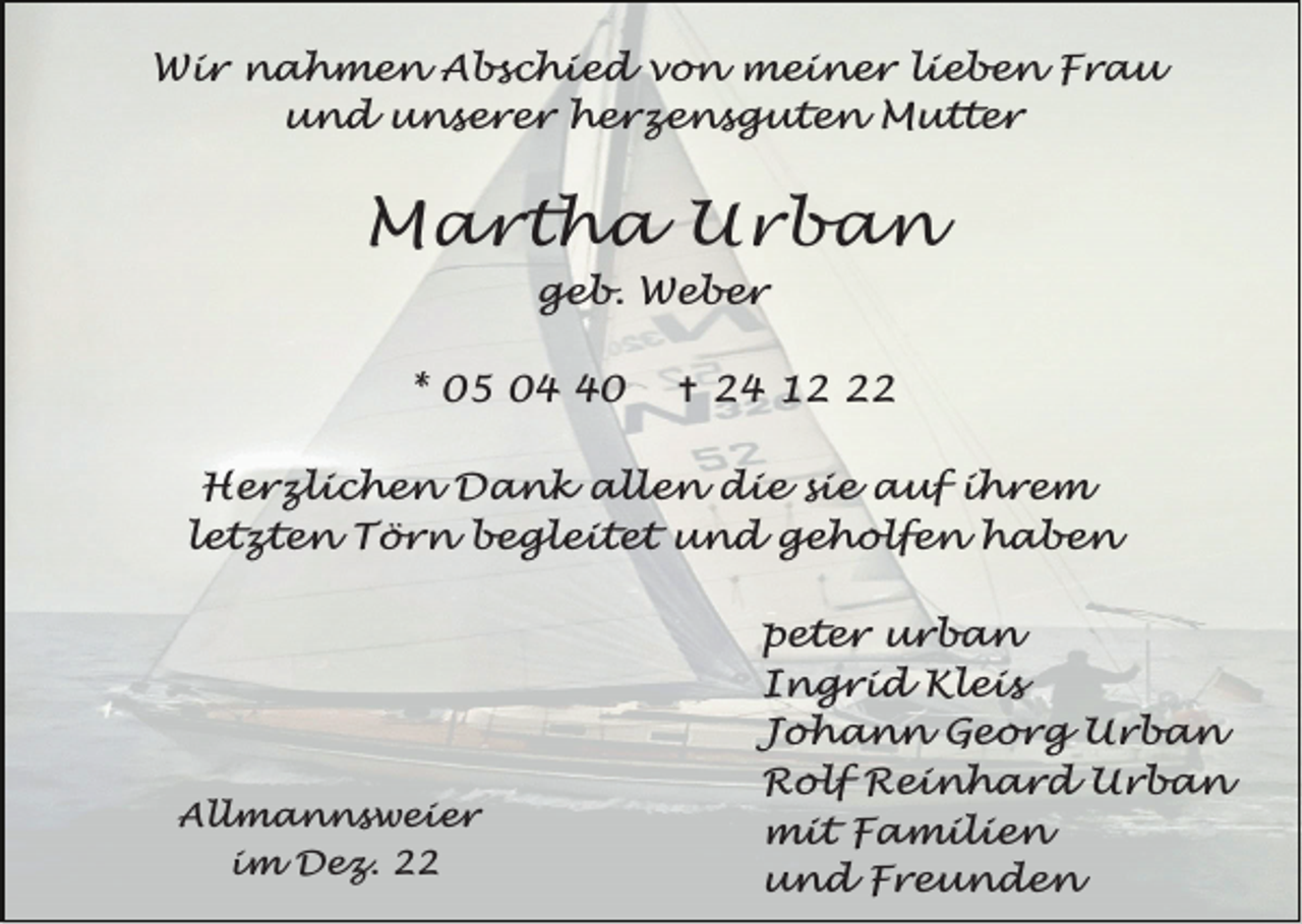 <p>Wir nahmen Abschied von meiner lieben Frau<br />und unserer herzensguten Mutter</p><p>Martha Urban<br />geb. Weber</p><p>* 05 00</p><p>^ 24 12</p><p>Herzlichen Dank allen die sie auf ihrem<br />letzten Törn begleitet und geholfen haben</p><p>Allmannsweier<br />im Dez. 22</p><p>peter urban<br />Ingrid Kleis<br />Johann Georg Urban<br />Rolf Reinhard Urban<br />mit Familien<br />und Freunden</p>