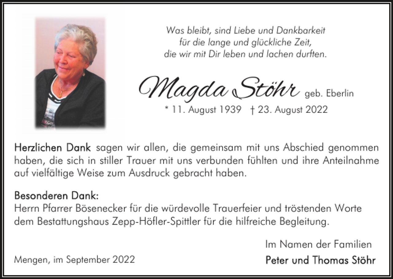 <p>Was bleibt, sind Liebe und Dankbarkeit<br />für die lange und glückliche Zeit,<br />die wir mit Dir leben und lachen durften.</p><p>Magda Stöhr</p><p>geb. Eberlin</p><p>* 11. August 1939 † 23. August 2022</p><p>sagen wir allen, die gemeinsam mit uns Abschied genommen<br />haben, die sich in stiller Trauer mit uns verbunden fühlten und ihre Anteilnahme<br />auf vielfältige Weise zum Ausdruck gebracht haben.<br />Herrn Pfarrer Bösenecker für die würdevolle Trauerfeier und tröstenden Worte<br />dem Bestattungshaus Zepp-Höfler-Spittler für die hilfreiche Begleitung.<br />Im Namen der Familien<br />Mengen, im September 2022</p>