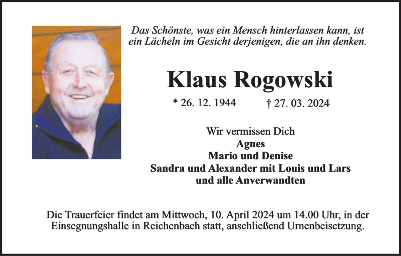 <p>Das Schönste, was ein Mensch hinterlassen kann, ist<br />ein Lächeln im Gesicht derjenigen, die an ihn denken.</p><p>Klaus Rogowski<br />* 26. 12. 1944</p><p>† 27. 03. 2024</p><p>Wir vermissen Dich<br />Agnes<br />Mario und Denise<br />Sandra und Alexander mit Louis und Lars<br />und alle Anverwandten<br />Die Trauerfeier findet am Mittwoch, 10. April 2024 um 14.00 Uhr, in der<br />Einsegnungshalle in Reichenbach statt, anschließend Urnenbeisetzung.</p>