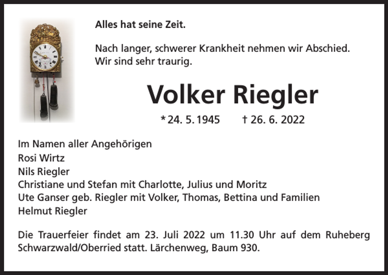 <p>Alles hat seine Zeit.<br />Nach langer, schwerer Krankheit nehmen wir Abschied.<br />Wir sind sehr traurig.</p><p>Volker Riegler<br />* 24. 5. 1945 † 26. 6. 2022<br />Im Namen aller Angehörigen<br />Rosi Wirtz<br />Nils Riegler<br />Christiane und Stefan mit Charlotte, Julius und Moritz<br />Ute Ganser geb. Riegler mit Volker, Thomas, Bettina und Familien<br />Helmut Riegler<br />Die Trauerfeier findet am 23. Juli 2022 um 11.30 Uhr auf dem Ruheberg<br />Schwarzwald/Oberried statt. Lärchenweg, Baum 930.</p>