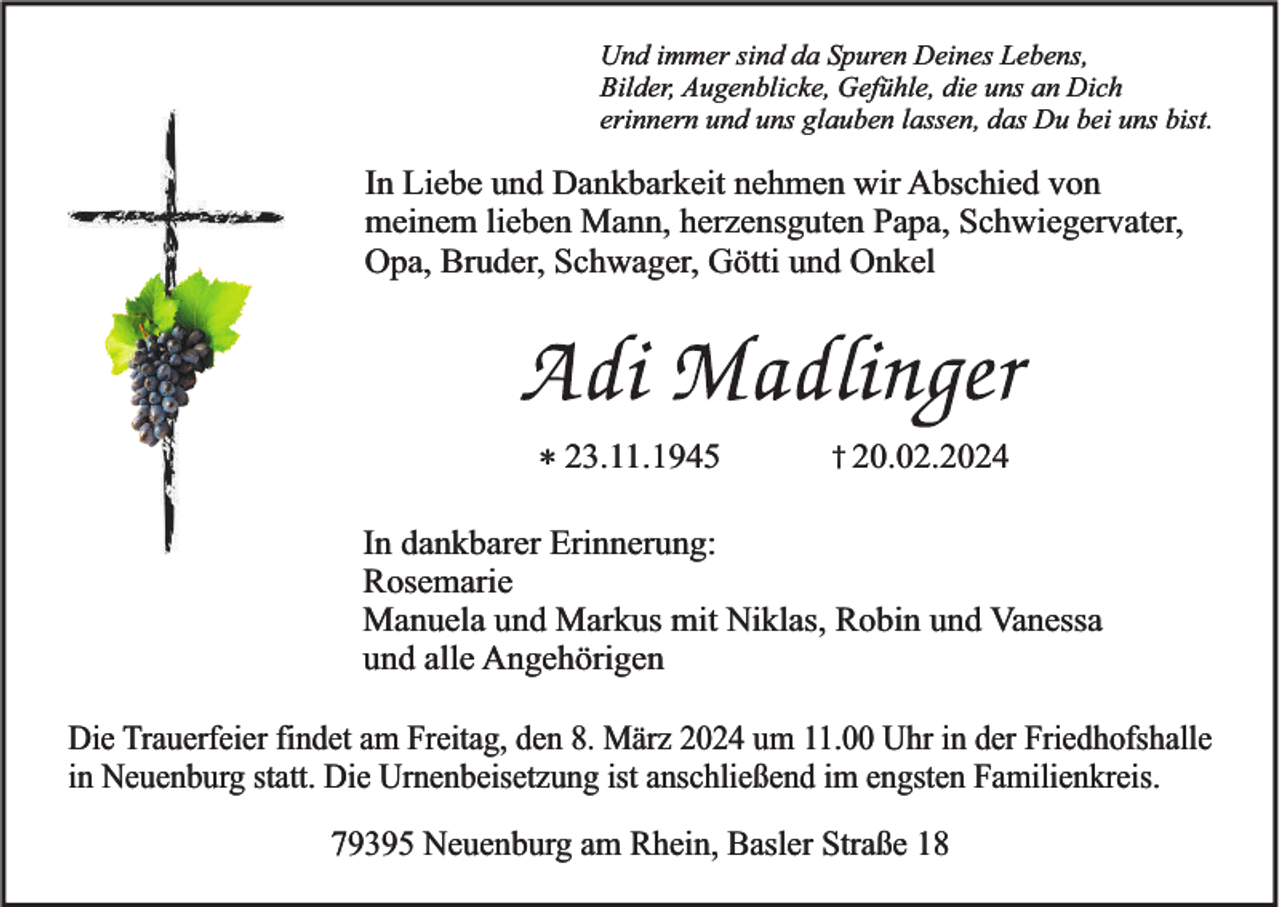 Und immer sind da Spuren Deines Lebens,
Bilder, Augenblicke, Gefühle, die uns an Dich
erinnern und uns glauben lassen, das Du bei uns bist.
In Liebe und Dankbarkeit nehmen wir Abschied von
meinem lieben Mann, herzensguten Papa, Schwiegervater,
Opa, Bruder, Schwager, Götti und Onkel
Adi Madlinger
23.11.1945 20.02.2024
In dankbarer Erinnerung:
Rosemarie
Manuela und Markus mit Niklas, Robin und Vanessa
und alle Angehörigen
Die Trauerfeier findet am Freitag, den 8. März 2024 um 11.00 Uhr in der Friedhofshalle
in Neuenburg statt. Die Urnenbeisetzung ist anschließend im engsten Familienkreis.
79395 Neuenburg am Rhein, Basler Straße 18