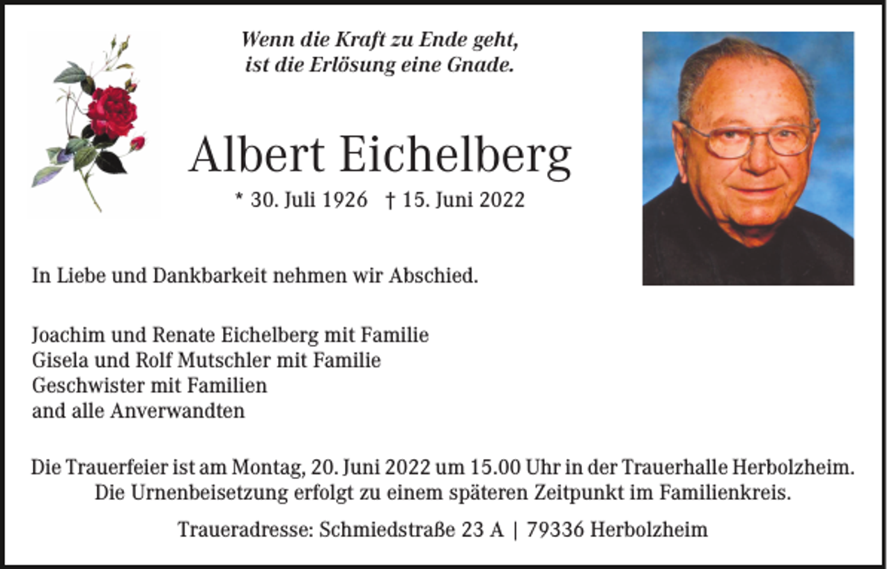 <p>Wenn die Kraft zu Ende geht,<br />ist die Erlösung eine Gnade.</p><p>Albert Eichelberg<br />* 30. Juli 1926 † 15. Juni 2022</p><p>In Liebe und Dankbarkeit nehmen wir Abschied.<br />Joachim und Renate Eichelberg mit Familie<br />Gisela und Rolf Mutschler mit Familie<br />Geschwister mit Familien<br />and alle Anverwandten<br />Die Trauerfeier ist am Montag, 20. Juni 2022 um 15.00 Uhr in der Trauerhalle Herbolzheim.<br />Die Urnenbeisetzung erfolgt zu einem späteren Zeitpunkt im Familienkreis.<br />Traueradresse: Schmiedstraße 23 A | 79336 Herbolzheim</p>