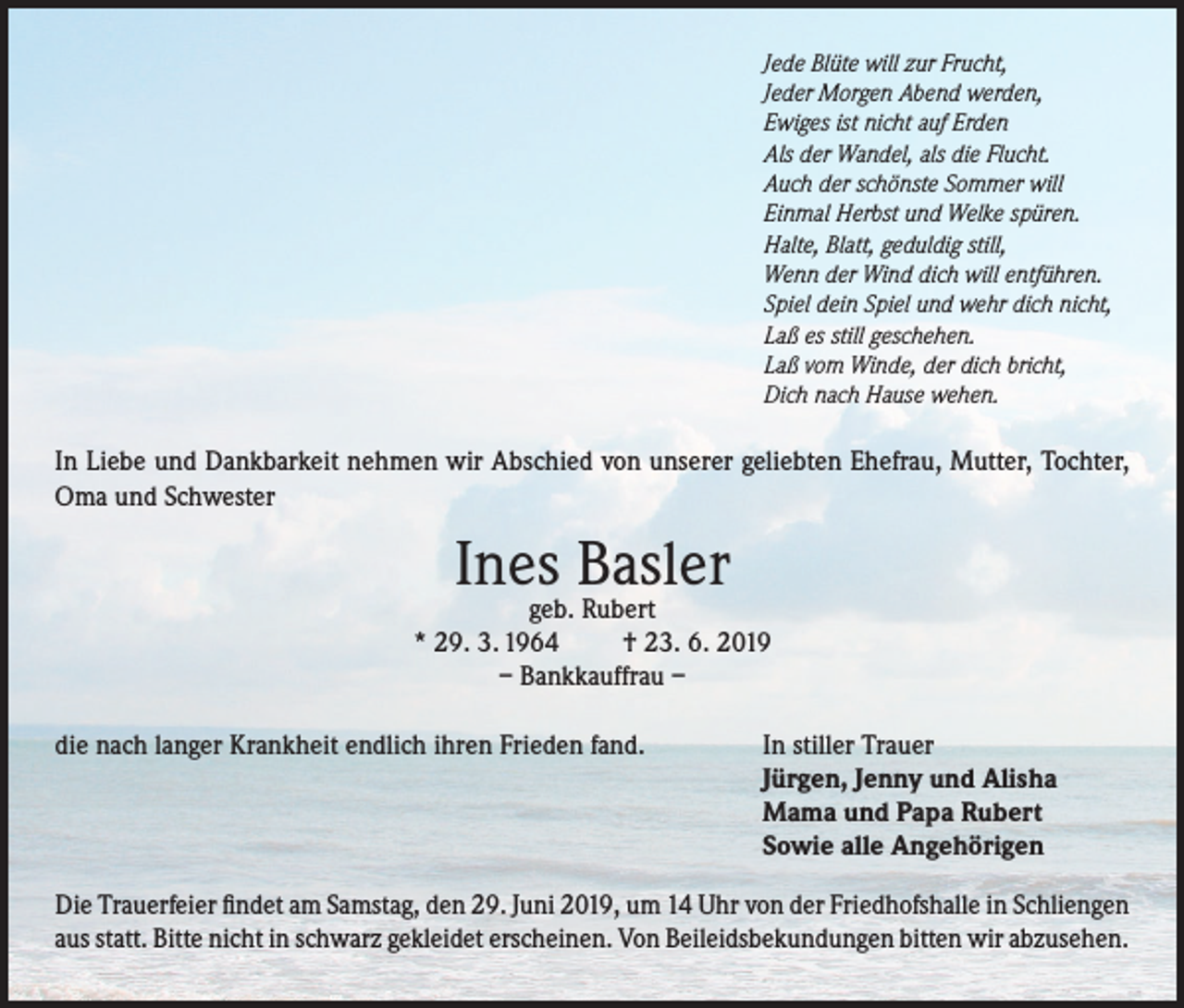 <p>Jede Blüte will zur Frucht,<br />Jeder Morgen Abend werden,<br />Ewiges ist nicht auf Erden<br />Als der Wandel, als die Flucht.<br />Auch der schönste Sommer will<br />Einmal Herbst und Welke spüren.<br />Halte, Blatt, geduldig still,<br />Wenn der Wind dich will entführen.<br />Spiel dein Spiel und wehr dich nicht,<br />Laß es still geschehen.<br />Laß vom Winde, der dich bricht,<br />Dich nach Hause wehen.</p><p>In Liebe und Dankbarkeit nehmen wir Abschied von unserer geliebten Ehefrau, Mutter, Tochter,<br />Oma und Schwester</p><p>Ines Basler</p><p>geb. Rubert<br />* 29. 3. 1964<br />† 23. 6. 2019<br />– Bankkauffrau –<br />die nach langer Krankheit endlich ihren Frieden fand.</p><p>In stiller Trauer<br />Jürgen, Jenny und Alisha<br />Mama und Papa Rubert<br />Sowie alle Angehörigen</p><p>Die Trauerfeier findet am Samstag, den 29. Juni 2019, um 14 Uhr von der Friedhofshalle in Schliengen<br />aus statt. Bitte nicht in schwarz gekleidet erscheinen. Von Beileidsbekundungen bitten wir abzusehen.</p>