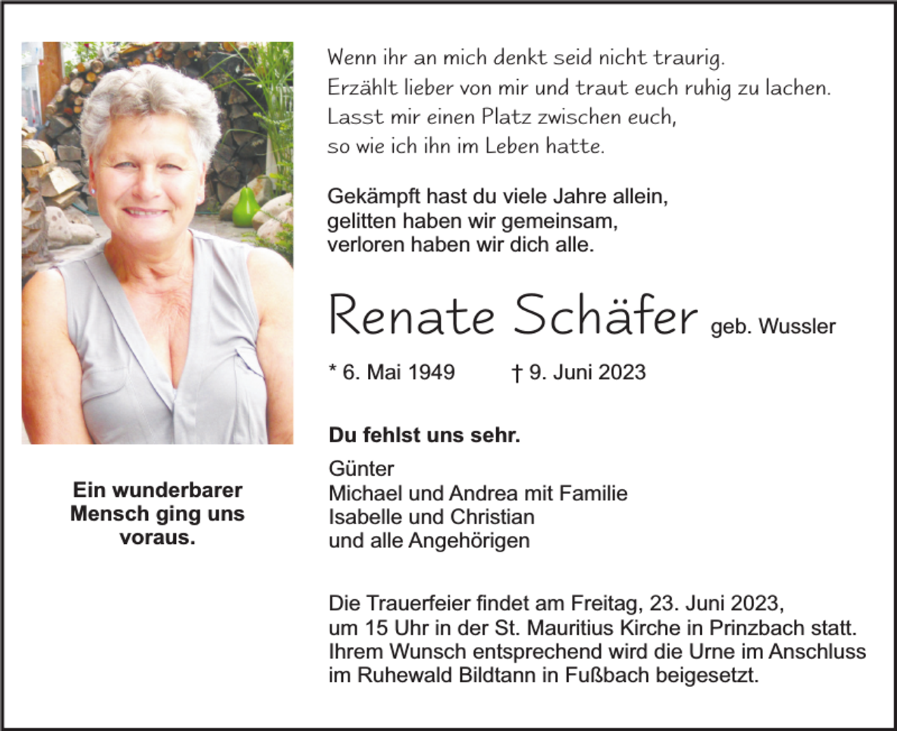 <p>Wenn ihr an mich denkt seid nicht traurig.<br />Erzählt lieber von mir und traut euch ruhig zu lachen.<br />Lasst mir einen Platz zwischen euch,<br />so wie ich ihn im Leben hatte.<br />Gekämpft hast du viele Jahre allein,<br />gelitten haben wir gemeinsam,<br />verloren haben wir dich alle.</p><p>Renate Schäfer<br />* 6. Mai 1949</p><p>geb. Wussler</p><p>† 9. Juni 2023</p><p>Du fehlst uns sehr.<br />Ein wunderbarer<br />Mensch ging uns<br />voraus.</p><p>Günter<br />Michael und Andrea mit Familie<br />Isabelle und Christian<br />und alle Angehörigen<br />Die Trauerfeier findet am Freitag, 23. Juni 2023,<br />um 15 Uhr in der St. Mauritius Kirche in Prinzbach statt.<br />Ihrem Wunsch entsprechend wird die Urne im Anschluss<br />im Ruhewald Bildtann in Fußbach beigesetzt.</p>