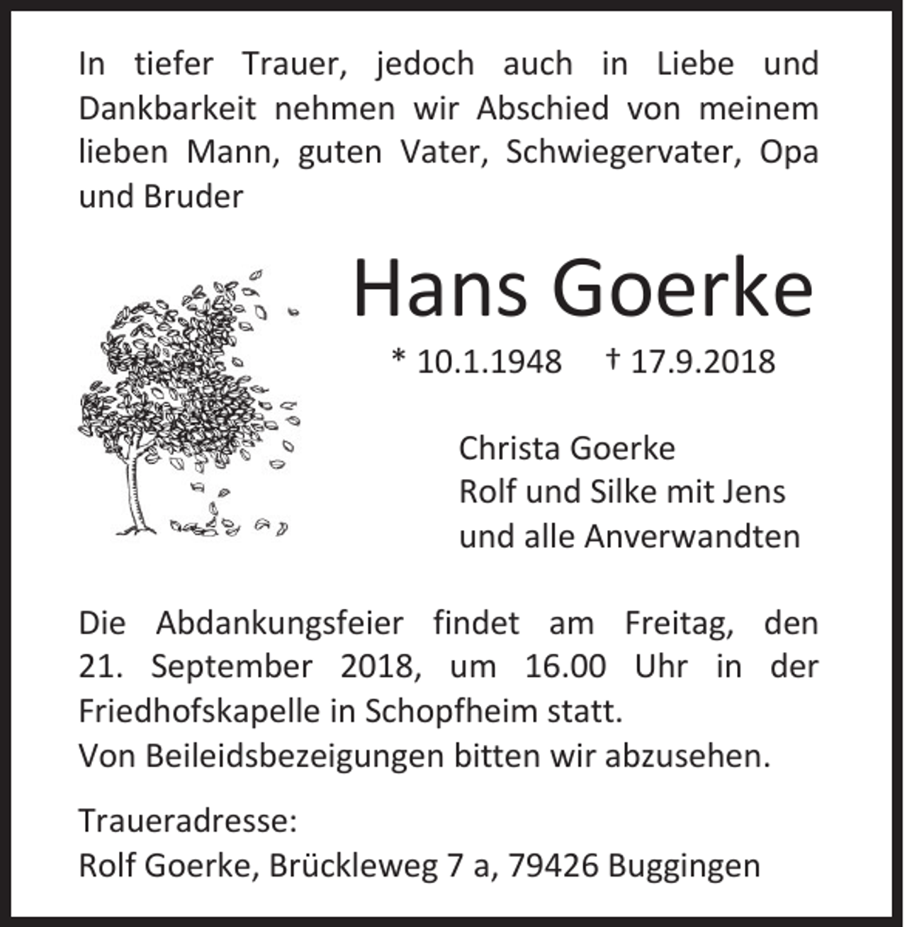 <p>In tiefer Trauer, jedoch auch in Liebe und<br />Dankbarkeit nehmen wir Abschied von meinem<br />lieben Mann, guten Vater, Schwiegervater, Opa<br />und Bruder</p><p>Hans Goerke<br />* 10.1.1948</p><p>† 17.9.2018</p><p>Christa Goerke<br />Rolf und Silke mit Jens<br />und alle Anverwandten<br />Die Abdankungsfeier findet am Freitag, den<br />21. September 2018, um 16.00 Uhr in der<br />Friedhofskapelle in Schopfheim statt.<br />Von Beileidsbezeigungen bitten wir abzusehen.<br />Traueradresse:<br />Rolf Goerke, Brückleweg 7 a, 79426 Buggingen</p>