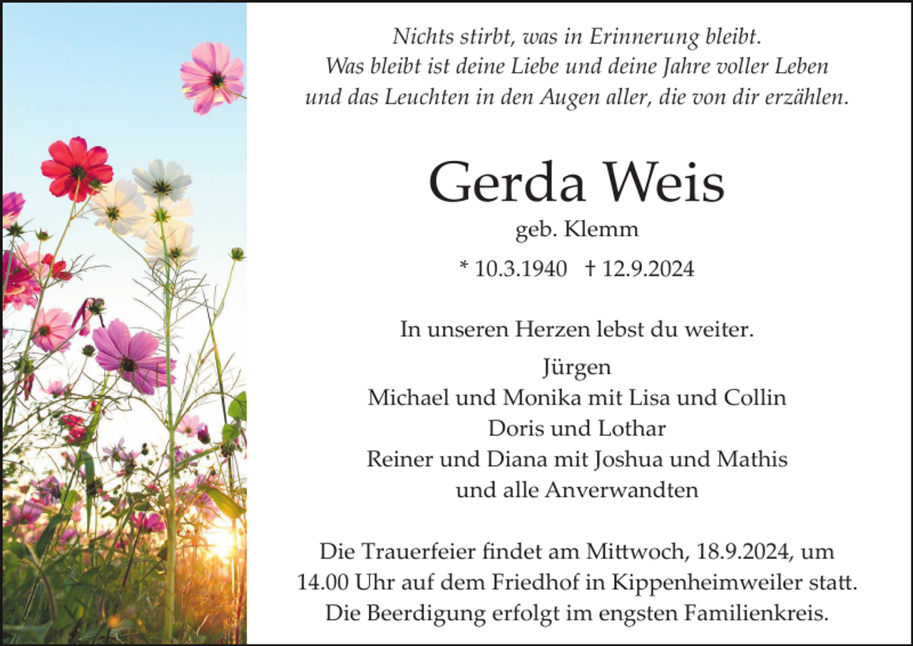 <p>Nichts stirbt, was in Erinnerung bleibt.<br />Was bleibt ist deine Liebe und deine Jahre voller Leben<br />und das Leuchten in den Augen aller, die von dir erzählen.</p><p>Gerda Weis<br />geb. Klemm<br />* 10.3.1940 † 12.9.2024<br />In unseren Herzen lebst du weiter.<br />Jürgen<br />Michael und Monika mit Lisa und Collin<br />Doris und Lothar<br />Reiner und Diana mit Joshua und Mathis<br />und alle Anverwandten<br />Die Trauerfeier ﬁndet am Mi�woch, 18.9.2024, um<br />14.00 Uhr auf dem Friedhof in Kippenheimweiler sta�.<br />Die Beerdigung erfolgt im engsten Familienkreis.</p>
