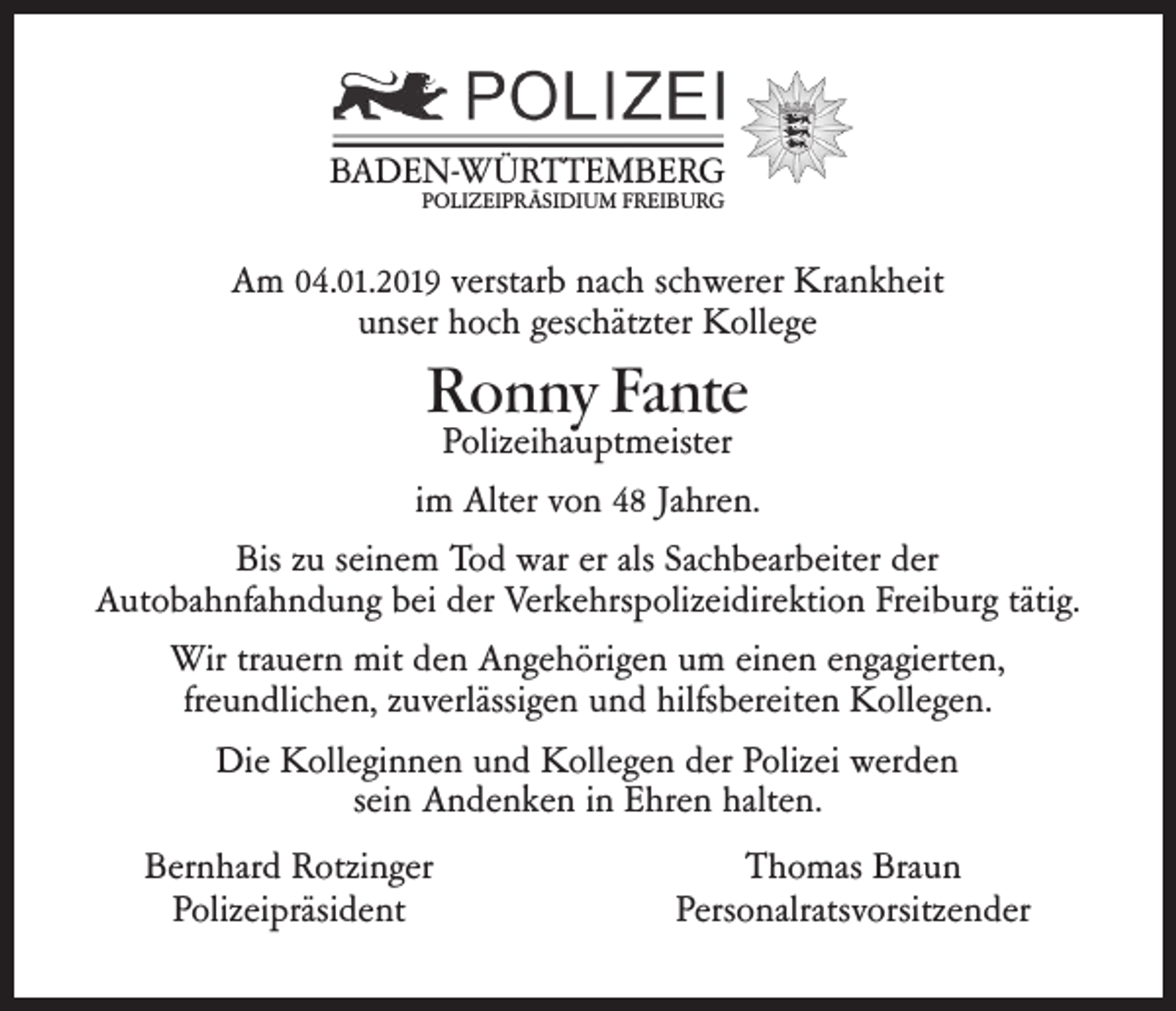 <p>BADEN-WÜRTTEMBERG<br />POLIZEIPRÄSIDIUM FREIBURG</p><p>Am 04.01.2019 verstarb nach schwerer Krankheit<br />unser hoch geschätzter Kollege</p><p>Ronny Fante</p><p>Polizeihauptmeister<br />im Alter von 48 Jahren.<br />Bis zu seinem Tod war er als Sachbearbeiter der<br />Autobahnfahndung bei der Verkehrspolizeidirektion Freiburg tätig.<br />Wir trauern mit den Angehörigen um einen engagierten,<br />freundlichen, zuverlässigen und hilfsbereiten Kollegen.<br />Die Kolleginnen und Kollegen der Polizei werden<br />sein Andenken in Ehren halten.<br />Bernhard Rotzinger<br />Polizeipräsident</p><p>Thomas Braun<br />Personalratsvorsitzender</p>