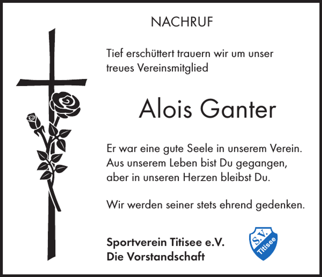 <p>NACHRUF<br />Tief erschüttert trauern wir um unser<br />treues Vereinsmitglied</p><p>Alois Ganter<br />Er war eine gute Seele in unserem Verein.<br />Aus unserem Leben bist Du gegangen,<br />aber in unseren Herzen bleibst Du.<br />Wir werden seiner stets ehrend gedenken.<br />Sportverein Titisee e.V.<br />Die Vorstandschaft</p>