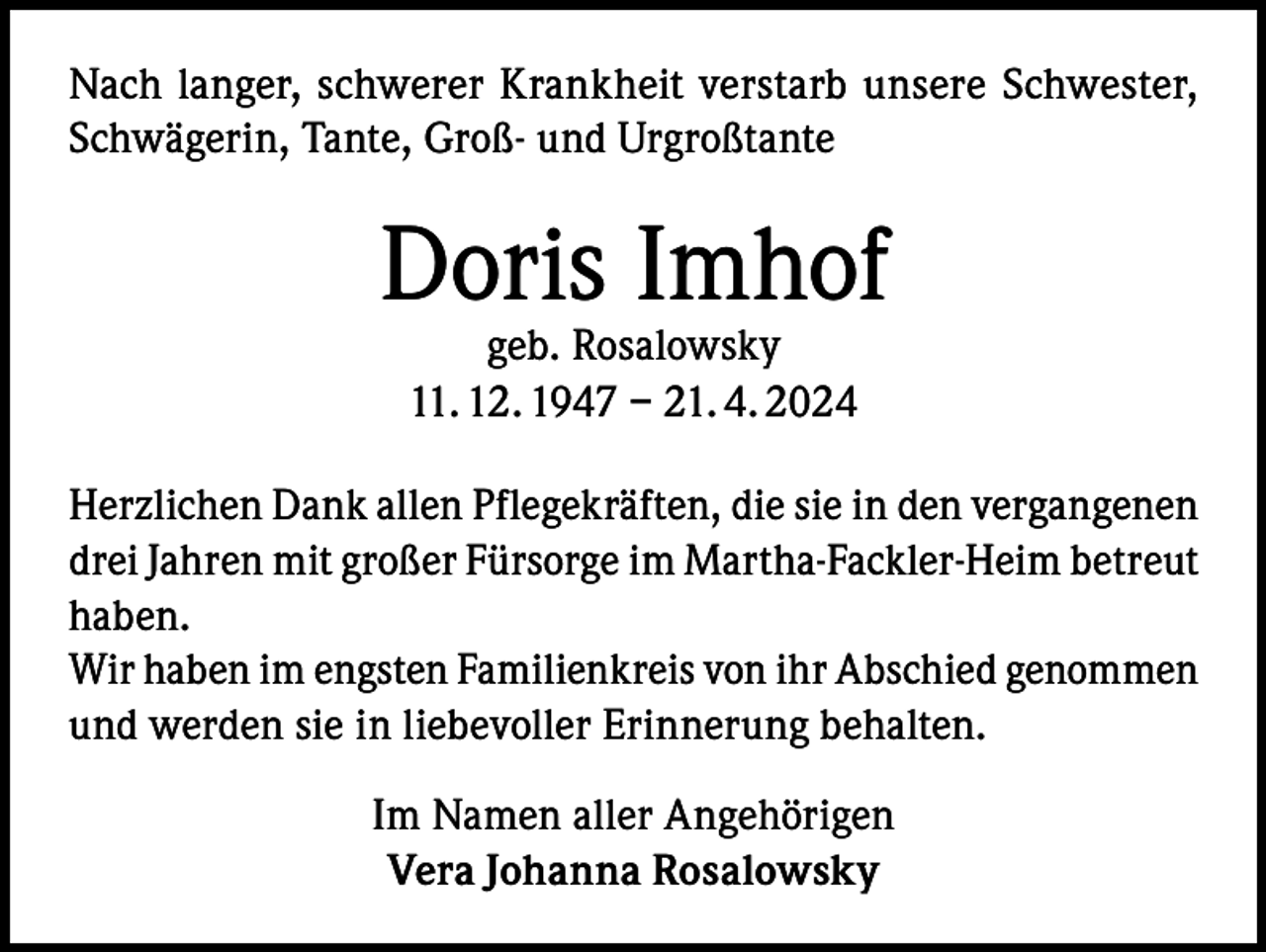 <p>Nach langer, schwerer Krankheit verstarb unsere Schwester,<br />Schwägerin, Tante, Groß- und Urgroßtante</p><p>Doris Imhof<br />geb. Rosalowsky<br />11. 12. 1947 – 21. 4. 2024</p><p>Herzlichen Dank allen Pflegekräften, die sie in den vergangenen<br />drei Jahren mit großer Fürsorge im Martha-Fackler-Heim betreut<br />haben.<br />Wir haben im engsten Familienkreis von ihr Abschied genommen<br />und werden sie in liebevoller Erinnerung behalten.<br />Im Namen aller Angehörigen<br />Vera Johanna Rosalowsky</p>