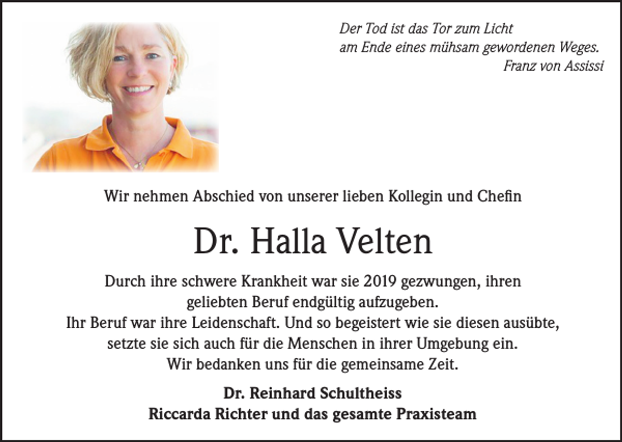 <p>Der Tod ist das Tor zum Licht<br />am Ende eines mühsam gewordenen Weges.</p><p>Franz von Assissi</p><p>Wir nehmen Abschied von unserer lieben Kollegin und Chefin</p><p>Dr. Halla Velten<br />Durch ihre schwere Krankheit war sie 2019 gezwungen, ihren<br />geliebten Beruf endgültig aufzugeben.<br />Ihr Beruf war ihre Leidenschaft. Und so begeistert wie sie diesen ausübte,<br />setzte sie sich auch für die Menschen in ihrer Umgebung ein.<br />Wir bedanken uns für die gemeinsame Zeit.<br />Dr. Reinhard Schultheiss<br />Riccarda Richter und das gesamte Praxisteam</p>