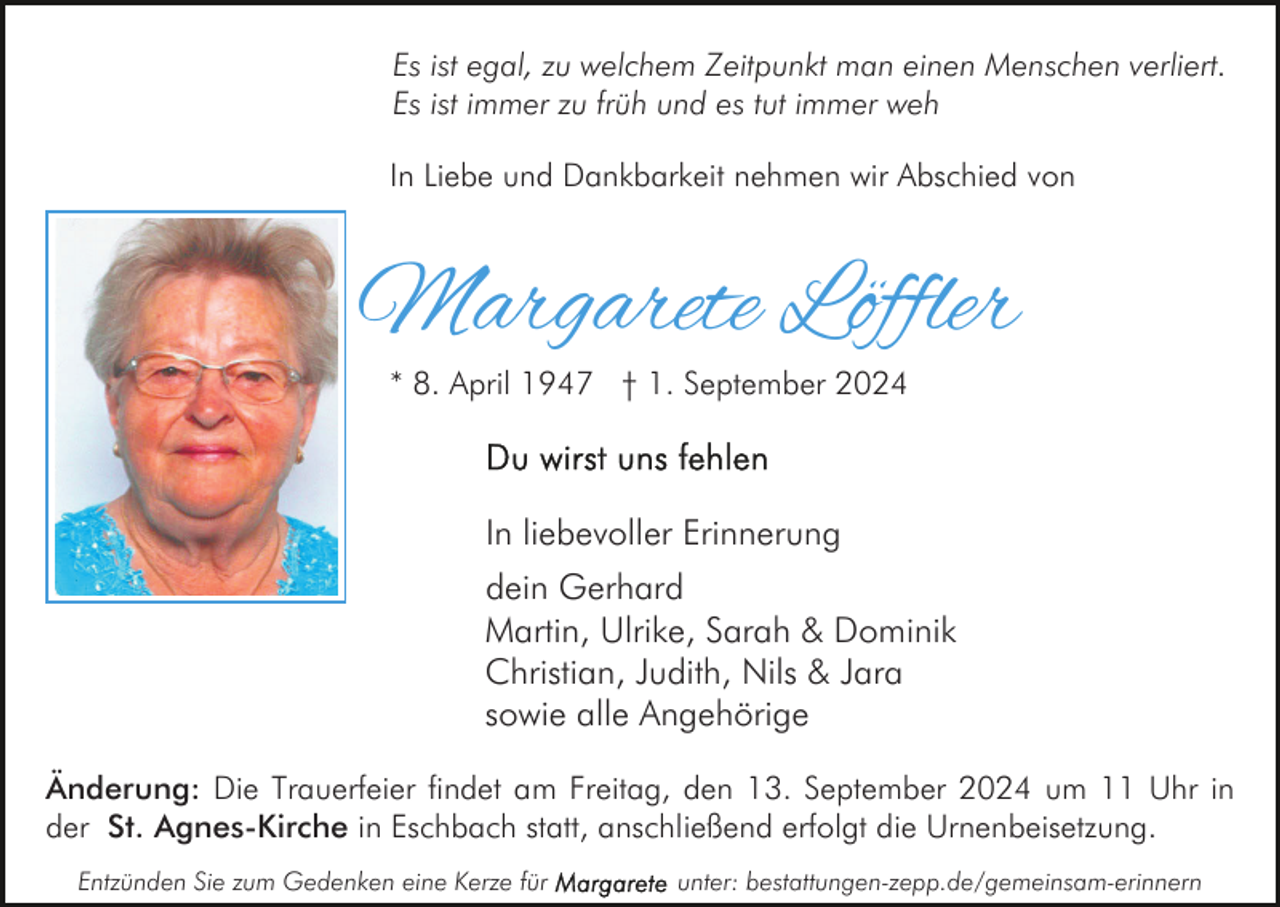 <p>Es ist egal, zu welchem Zeitpunkt man einen Menschen verliert.<br />Es ist immer zu früh und es tut immer weh<br />In Liebe und Dankbarkeit nehmen wir Abschied von</p><p>Margarete Löffler<br />* 8. April 1947 † 1. September 2024</p><p>In liebevoller Erinnerung<br />dein Gerhard<br />Martin, Ulrike, Sarah &amp; Dominik<br />Christian, Judith, Nils &amp; Jara<br />sowie alle Angehörige<br />Änderung: Die Trauerfeier findet am Freitag, den 13. September 2024 um 11 Uhr in<br />der St. Agnes-Kirche in Eschbach statt, anschließend erfolgt die Urnenbeisetzung.<br />Entzünden Sie zum Gedenken eine Kerze für</p><p>unter: bestattungen-zepp.de/gemeinsam-erinnern</p>