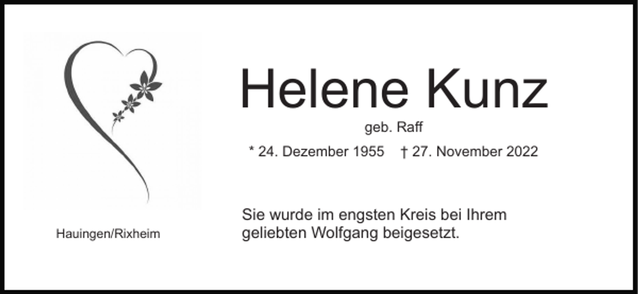 <p>Helene Kunz<br />geb. Raff</p><p>* 24. Dezember 1955</p><p>Hauingen/Rixheim</p><p>† 27. November 2022</p><p>Sie wurde im engsten Kreis bei Ihrem<br />geliebten Wolfgang beigesetzt.</p>