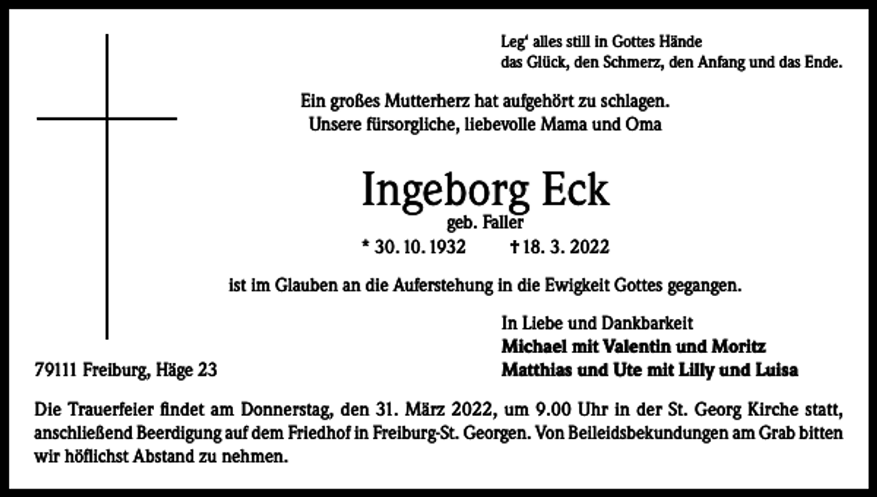 <p>Leg‘ alles still in Gottes Hände<br />das Glück, den Schmerz, den Anfang und das Ende.</p><p>Ein großes Mutterherz hat aufgehört zu schlagen.<br />Unsere fürsorgliche, liebevolle Mama und Oma</p><p>Ingeborg Eck</p><p>geb. Faller<br />* 30. 10. 1932<br />† 18. 3. 2022<br />ist im Glauben an die Auferstehung in die Ewigkeit Gottes gegangen.</p><p>79111 Freiburg, Häge 23</p><p>In Liebe und Dankbarkeit<br />Michael mit Valentin und Moritz<br />Matthias und Ute mit Lilly und Luisa</p><p>Die Trauerfeier findet am Donnerstag, den 31. März 2022, um 9.00 Uhr in der St. Georg Kirche statt,<br />anschließend Beerdigung auf dem Friedhof in Freiburg-St. Georgen. Von Beileidsbekundungen am Grab bitten<br />wir höflichst Abstand zu nehmen.</p>
