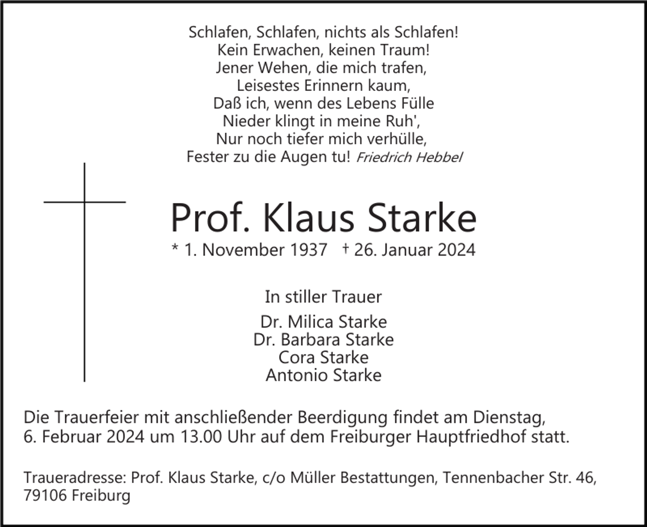 <p>Bild einfügen</p><p>Schlafen, Schlafen, nichts als Schlafen!<br />Kein Erwachen, keinen Traum!<br />Jener Wehen, die mich trafen,<br />Leisestes Erinnern kaum,<br />Daß ich, wenn des Lebens Fülle<br />Nieder klingt in meine Ruh',<br />Nur noch tiefer mich verhülle,<br />Fester zu die Augen tu! Friedrich Hebbel</p><p>Prof. Klaus Starke<br />* 1. November 1937 † 26. Januar 2024<br />In stiller Trauer<br />Dr. Milica Starke<br />Dr. Barbara Starke<br />Cora Starke<br />Antonio Starke<br />Die Trauerfeier mit anschließender Beerdigung findet am Dienstag,<br />6. Februar 2024 um 13.00 Uhr auf dem Freiburger Hauptfriedhof statt.<br />Traueradresse: Prof. Klaus Starke, c/o Müller Bestattungen, Tennenbacher Str. 46,<br />79106 Freiburg</p>