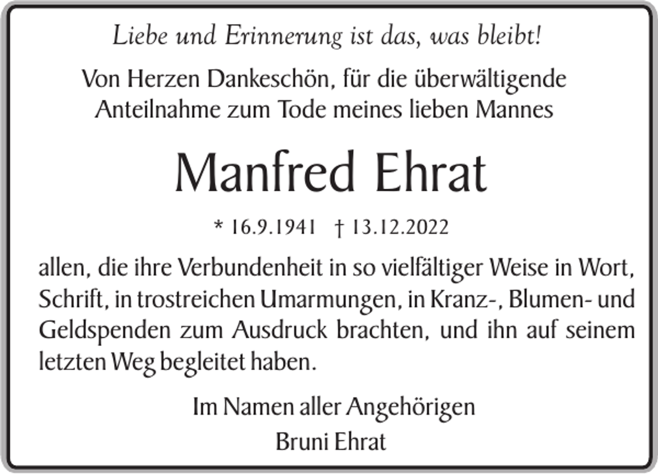 <p>Liebe und Erinnerung ist das, was bleibt!<br />Von Herzen Dankeschön, für die überwältigende<br />Anteilnahme zum Tode meines lieben Mannes</p><p>Manfred Ehrat<br />* 16.9.1941 † 13.12.2022</p><p>allen, die ihre Verbundenheit in so vielfältiger Weise in Wort,<br />Schrift, in trostreichen Umarmungen, in Kranz-, Blumen- und<br />Geldspenden zum Ausdruck brachten, und ihn auf seinem<br />letzten Weg begleitet haben.<br />Im Namen aller Angehörigen<br />Bruni Ehrat</p>