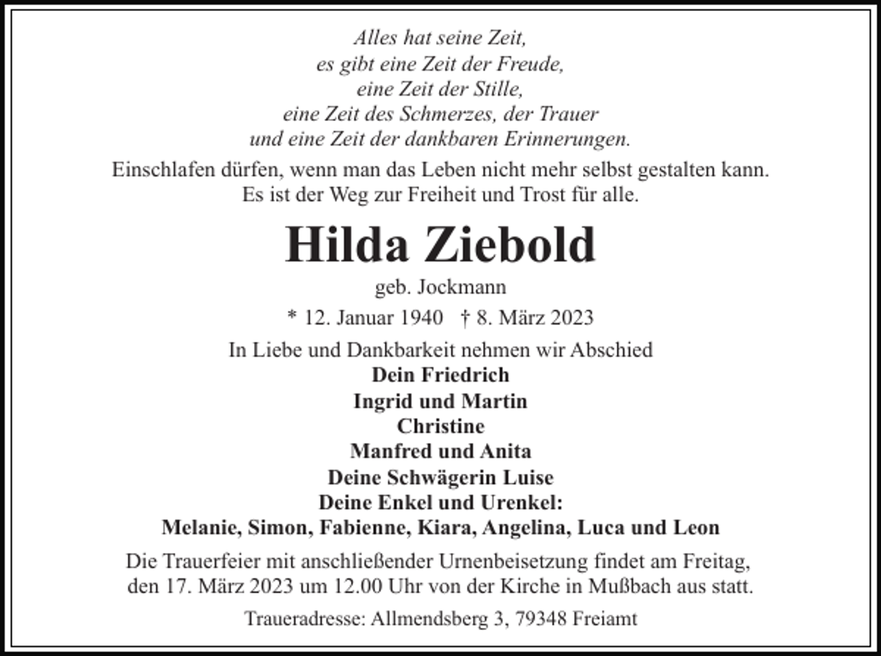 <p>Alles hat seine Zeit,<br />es gibt eine Zeit der Freude,<br />eine Zeit der Stille,<br />eine Zeit des Schmerzes, der Trauer<br />und eine Zeit der dankbaren Erinnerungen.<br />Einschlafen dürfen, wenn man das Leben nicht mehr selbst gestalten kann.<br />Es ist der Weg zur Freiheit und Trost für alle.</p><p>Hilda Ziebold<br />geb. Jockmann<br />* 12. Januar 1940 † 8. März 2023<br />In Liebe und Dankbarkeit nehmen wir Abschied<br />Dein Friedrich<br />Ingrid und Martin<br />Christine<br />Manfred und Anita<br />Deine Schwägerin Luise<br />Deine Enkel und Urenkel:<br />Melanie, Simon, Fabienne, Kiara, Angelina, Luca und Leon<br />Die Trauerfeier mit anschließender Urnenbeisetzung findet am Freitag,<br />den 17. März 2023 um 12.00 Uhr von der Kirche in Mußbach aus statt.<br />Traueradresse: Allmendsberg 3, 79348 Freiamt</p>