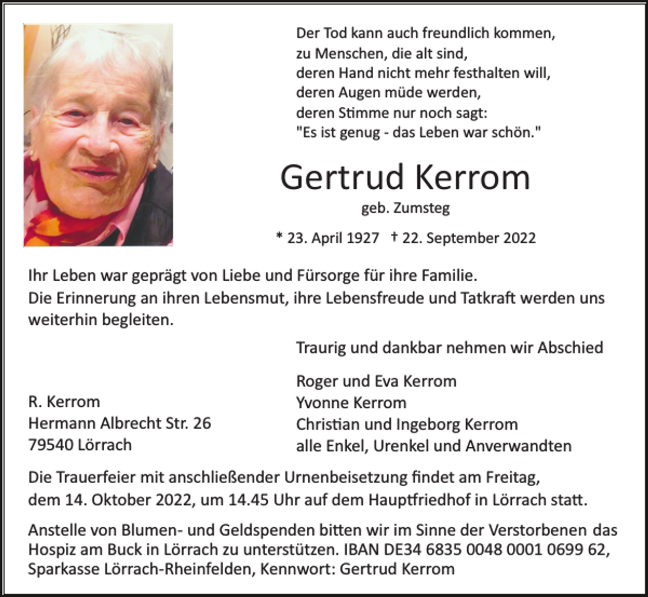 <p>Der Tod kann auch freundlich kommen,<br />zu Menschen, die alt sind,<br />deren Hand nicht mehr festhalten will,<br />deren Augen müde werden,<br />deren Stimme nur noch sagt:<br />"Es ist genug ­ das Leben war schön."</p><p>Gertrud Kerrom<br />geb. Zumsteg<br />* 23. April 1927 † 22. September 2022</p><p>Ihr Leben war geprägt von Liebe und Fürsorge für ihre Familie.<br />Die Erinnerung an ihren Lebensmut, ihre Lebensfreude und Tatkraft werden uns<br />weiterhin begleiten.<br />Traurig und dankbar nehmen wir Abschied<br />R. Kerrom<br />Hermann Albrecht Str. 26<br />79540 Lörrach</p><p>Roger und Eva Kerrom<br />Yvonne Kerrom<br />Christian und Ingeborg Kerrom<br />alle Enkel, Urenkel und Anverwandten</p><p>Die Trauerfeier mit anschließender Urnenbeisetzung ﬁndet am Freitag,<br />dem 14. Oktober 2022, um 14.45 Uhr auf dem Hauptfriedhof in Lörrach statt.<br />Anstelle von Blumen­ und Geldspenden bitten wir im Sinne der Verstorbenen das<br />Hospiz am Buck in Lörrach zu unterstützen. IBAN DE34 6835 0048 0001 0699 62,<br />Sparkasse Lörrach­Rheinfelden, Kennwort: Gertrud Kerrom</p>