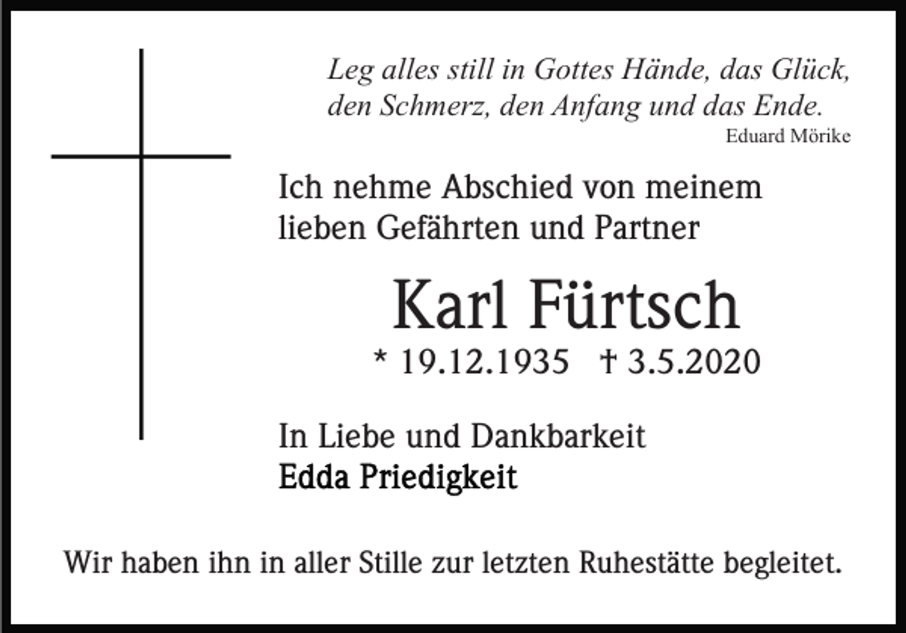 <p>Leg alles still in Gottes Hände, das Glück,<br />den Schmerz, den Anfang und das Ende.<br />Eduard Mörike</p><p>Ich nehme Abschied von meinem<br />lieben Gefährten und Partner</p><p>Karl Fürtsch<br />* 19.12.1935 † 3.5.2020<br />In Liebe und Dankbarkeit</p><p>Wir haben ihn in aller Stille zur letzten Ruhestätte begleitet.</p>