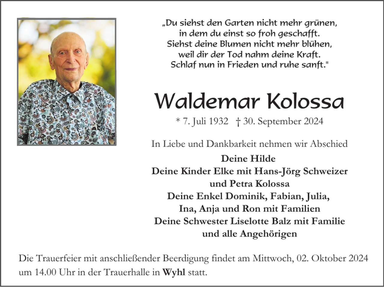 <p>„Du siehst den Garten nicht mehr grünen,<br />in dem du einst so froh geschafft.<br />Siehst deine Blumen nicht mehr blühen,<br />weil dir der Tod nahm deine Kraft.<br />Schlaf nun in Frieden und ruhe sanft."</p><p>Waldemar Kolossa<br />* 7. Juli 1932 † 30. September 2024<br />In Liebe und Dankbarkeit nehmen wir Abschied<br />Deine Hilde<br />Deine Kinder Elke mit Hans-Jörg Schweizer<br />und Petra Kolossa<br />Deine Enkel Dominik, Fabian, Julia,<br />Ina, Anja und Ron mit Familien<br />Deine Schwester Liselotte Balz mit Familie<br />und alle Angehörigen<br />Die Trauerfeier mit anschließender Beerdigung findet am Mittwoch, 02. Oktober 2024<br />um 14.00 Uhr in der Trauerhalle in Wyhl statt.</p>