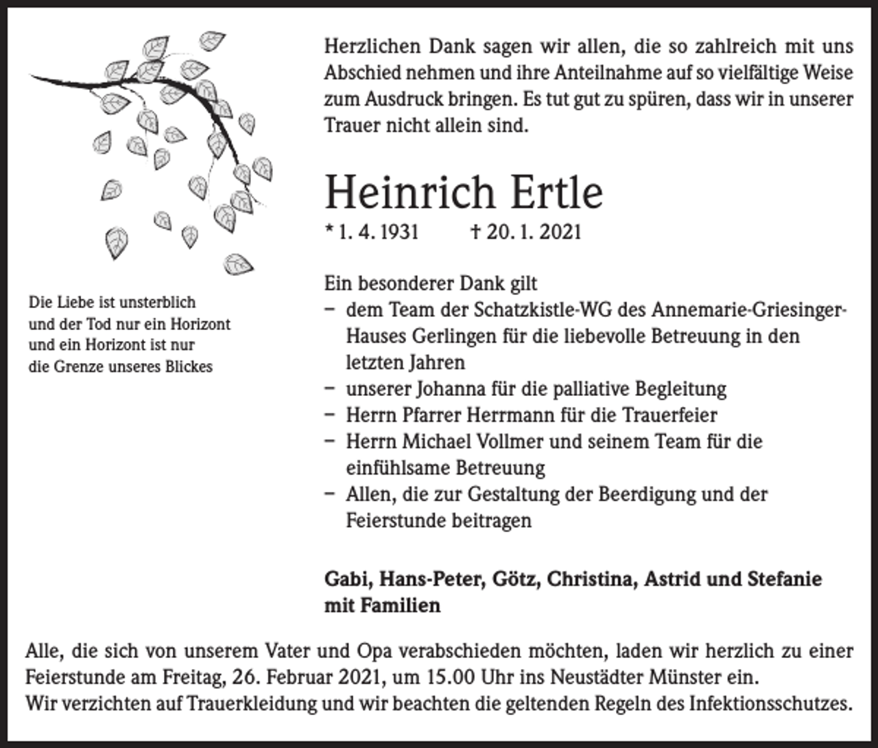 <p>Herzlichen Dank sagen wir allen, die so zahlreich mit uns<br />Abschied nehmen und ihre Anteilnahme auf so vielfältige Weise<br />zum Ausdruck bringen. Es tut gut zu spüren, dass wir in unserer<br />Trauer nicht allein sind.</p><p>Heinrich Ertle<br />* 1. 4. 1931<br />Die Liebe ist unsterblich<br />und der Tod nur ein Horizont<br />und ein Horizont ist nur<br />die Grenze unseres Blickes</p><p>† 20. 1. 2021</p><p>Ein besonderer Dank gilt<br />– dem Team der Schatzkistle-WG des Annemarie-GriesingerHauses Gerlingen für die liebevolle Betreuung in den<br />letzten Jahren<br />– unserer Johanna für die palliative Begleitung<br />– Herrn Pfarrer Herrmann für die Trauerfeier<br />– Herrn Michael Vollmer und seinem Team für die<br />einfühlsame Betreuung<br />– Allen, die zur Gestaltung der Beerdigung und der<br />Feierstunde beitragen<br />Gabi, Hans-Peter, Götz, Christina, Astrid und Stefanie<br />mit Familien</p><p>Alle, die sich von unserem Vater und Opa verabschieden möchten, laden wir herzlich zu einer<br />Feierstunde am Freitag, 26. Februar 2021, um 15.00 Uhr ins Neustädter Münster ein.<br />Wir verzichten auf Trauerkleidung und wir beachten die geltenden Regeln des Infektionsschutzes.</p>