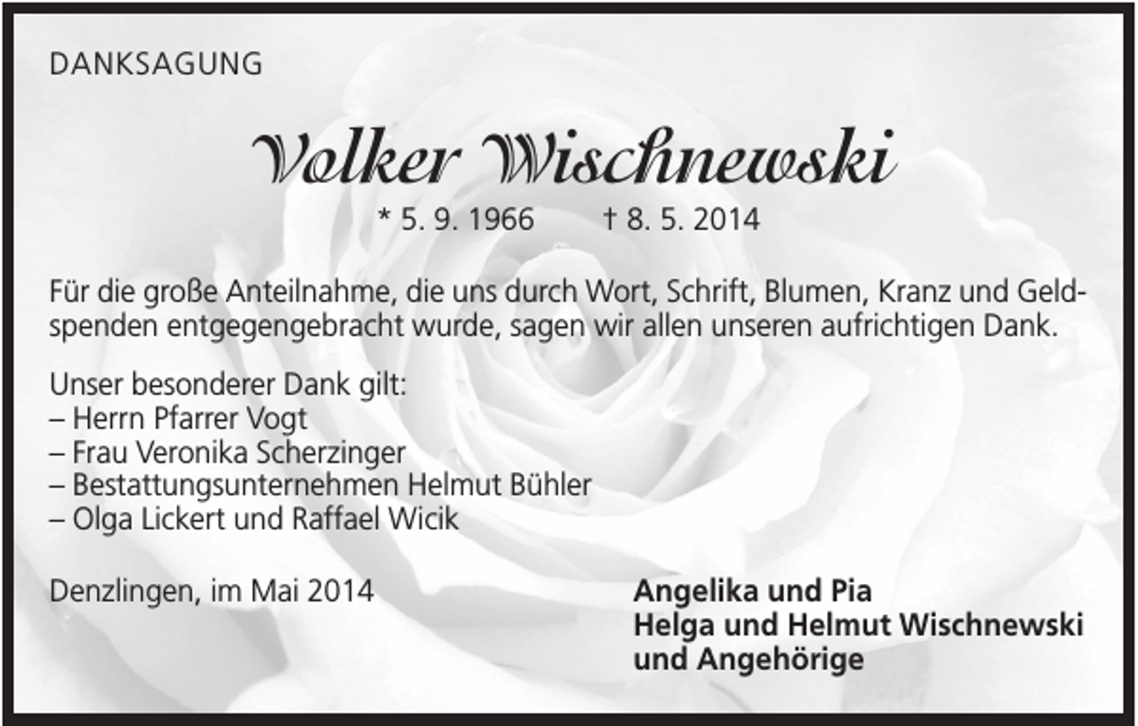 <p>DANKSAGUNG</p><p>Volker Wischnewski<br />* 5. 9. 1966</p><p>† 8. 5. 2014</p><p>Für die große Anteilnahme, die uns durch Wort, Schrift, Blumen, Kranz und Geldspenden entgegengebracht wurde, sagen wir allen unseren aufrichtigen Dank.<br />Unser besonderer Dank gilt:<br />– Herrn Pfarrer Vogt<br />– Frau Veronika Scherzinger<br />– Bestattungsunternehmen Helmut Bühler<br />– Olga Lickert und Raffael Wicik<br />Denzlingen, im Mai 2014</p><p>Angelika und Pia<br />Helga und Helmut Wischnewski<br />und Angehörige</p>