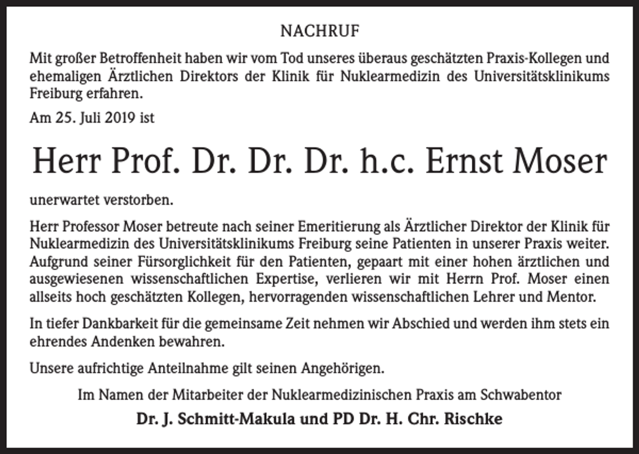 <p>NACHRUF<br />Mit großer Betroffenheit haben wir vom Tod unseres überaus geschätzten Praxis-Kollegen und<br />ehemaligen Ärztlichen Direktors der Klinik für Nuklearmedizin des Universitätsklinikums<br />Freiburg erfahren.<br />Am 25. Juli 2019 ist</p><p>Herr Prof. Dr. Dr. Dr. h.c. Ernst Moser<br />unerwartet verstorben.<br />Herr Professor Moser betreute nach seiner Emeritierung als Ärztlicher Direktor der Klinik für<br />Nuklearmedizin des Universitätsklinikums Freiburg seine Patienten in unserer Praxis weiter.<br />Aufgrund seiner Fürsorglichkeit für den Patienten, gepaart mit einer hohen ärztlichen und<br />ausgewiesenen wissenschaftlichen Expertise, verlieren wir mit Herrn Prof. Moser einen<br />allseits hoch geschätzten Kollegen, hervorragenden wissenschaftlichen Lehrer und Mentor.<br />In tiefer Dankbarkeit für die gemeinsame Zeit nehmen wir Abschied und werden ihm stets ein<br />ehrendes Andenken bewahren.<br />Unsere aufrichtige Anteilnahme gilt seinen Angehörigen.<br />Im Namen der Mitarbeiter der Nuklearmedizinischen Praxis am Schwabentor</p><p>Dr. J. Schmitt-Makula und PD Dr. H. Chr. Rischke</p>