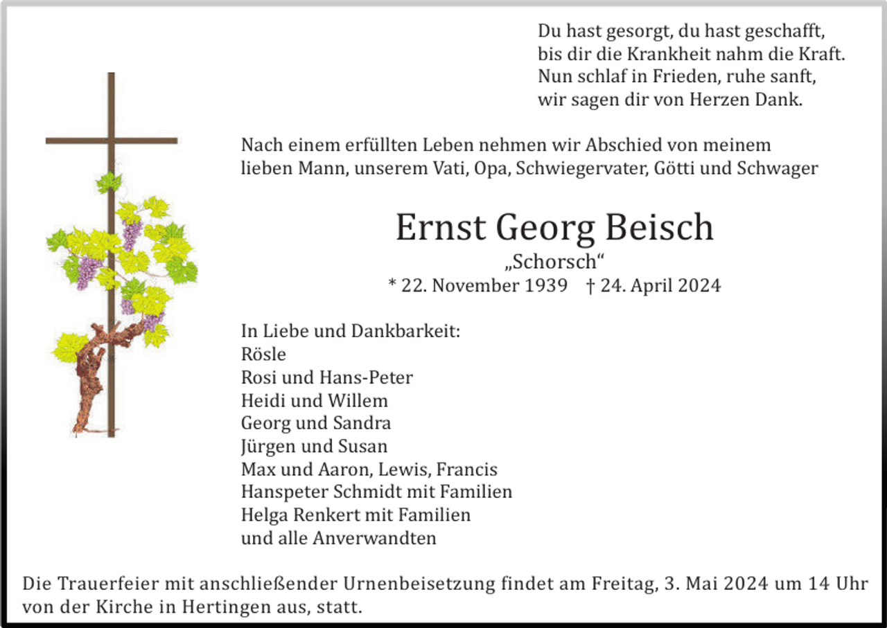 <p>Du hast gesorgt, du hast geschafft,<br />bis dir die Krankheit nahm die Kraft.<br />Nun schlaf in Frieden, ruhe sanft,<br />wir sagen dir von Herzen Dank.<br />Nach einem erfü llten Leben nehmen wir Abschied von meinem<br />lieben Mann, unserem Vati, Opa, Schwiegervater, Gö tti und Schwager</p><p>Ernst Georg Beisch<br />„Schorsch“<br />* 22. November 1939 † 24. April 2024<br />In Liebe und Dankbarkeit:<br />Rö sle<br />Rosi und Hans-Peter<br />Heidi und Willem<br />Georg und Sandra<br />Jü rgen und Susan<br />Max und Aaron, Lewis, Francis<br />Hanspeter Schmidt mit Familien<br />Helga Renkert mit Familien<br />und alle Anverwandten<br />Die Trauerfeier mit anschließender Urnenbeisetzung findet am Freitag, 3. Mai 2024 um 14 Uhr<br />von der Kirche in Hertingen aus, statt.</p>