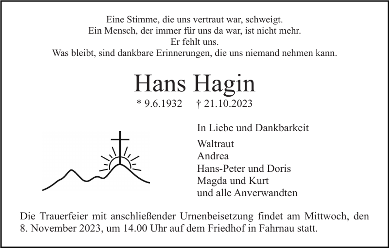<p>Eine Stimme, die uns vertraut war, schweigt.<br />Ein Mensch, der immer für uns da war, ist nicht mehr.<br />Er fehlt uns.<br />Was bleibt, sind dankbare Erinnerungen, die uns niemand nehmen kann.</p><p>Hans Hagin<br />* 9.6.1932</p><p>† 21.10.2023<br />In Liebe und Dankbarkeit<br />Waltraut<br />Andrea<br />Hans-Peter und Doris<br />Magda und Kurt<br />und alle Anverwandten</p><p>Die Trauerfeier mit anschließender Urnenbeisetzung findet am Mittwoch, den<br />8. November 2023, um 14.00 Uhr auf dem Friedhof in Fahrnau statt.</p>