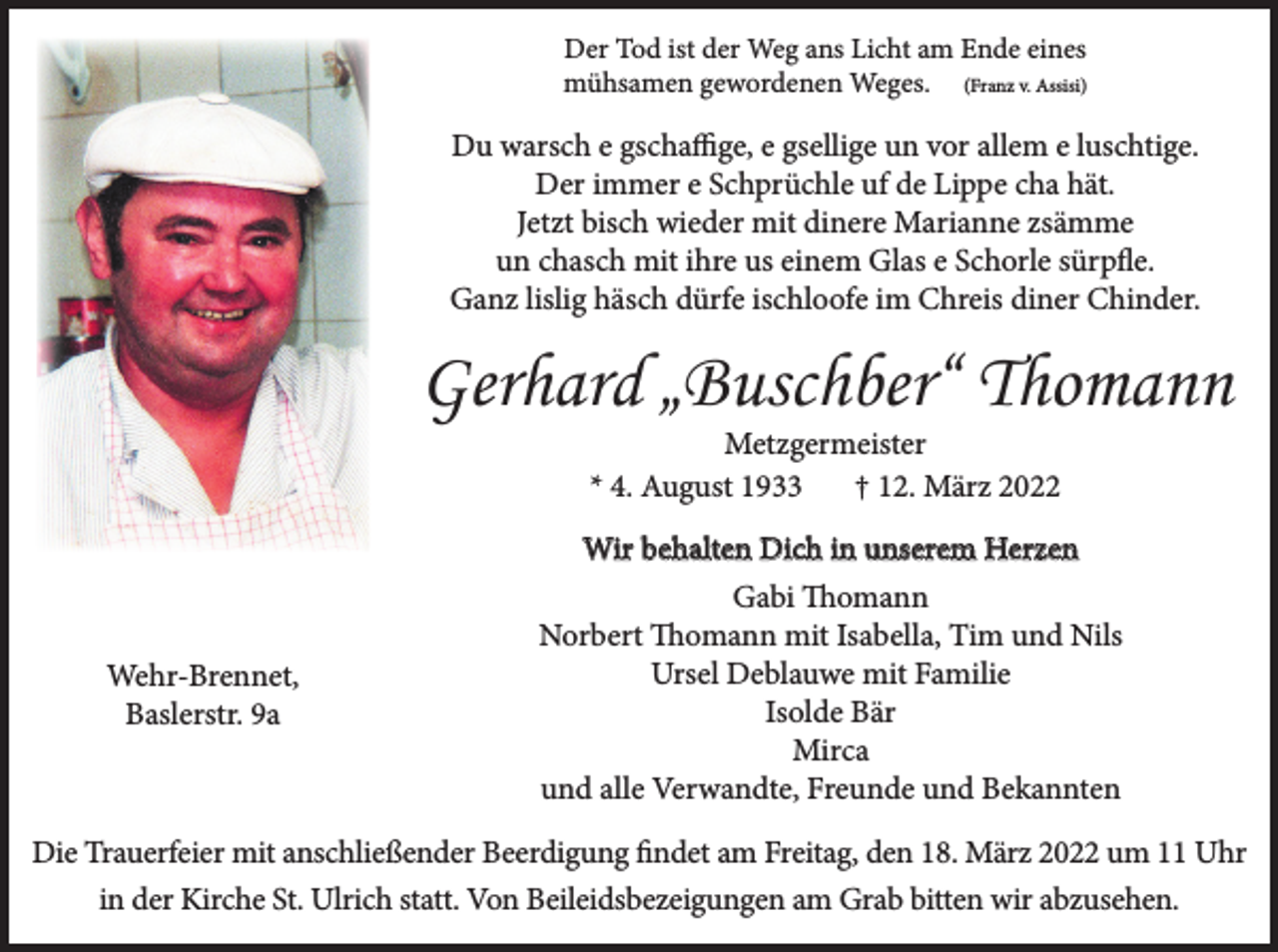 <p>Der Tod ist der Weg ans Licht am Ende eines<br />mühsamen gewordenen Weges. (Franz v. Assisi)</p><p>Du warsch e gschaffige, e gsellige un vor allem e luschtige.<br />Der immer e Schprüchle uf de Lippe cha hät.<br />Jetzt bisch wieder mit dinere Marianne zsämme<br />un chasch mit ihre us einem Glas e Schorle sürpfle.<br />Ganz lislig häsch dürfe ischloofe im Chreis diner Chinder.</p><p>Gerhard „Buschber“ Thomann<br />Metzgermeister<br />* 4. August 1933<br />† 12. März 2022</p><p>Wehr-Brennet,<br />Baslerstr. 9a</p><p>Wir behalten Dich in unserem Herzen<br />Gabi Thomann<br />Norbert Thomann mit Isabella, Tim und Nils<br />Ursel Deblauwe mit Familie<br />Isolde Bär<br />Mirca<br />und alle Verwandte, Freunde und Bekannten</p><p>Die Trauerfeier mit anschließender Beerdigung findet am Freitag, den 18. März 2022 um 11 Uhr<br />in der Kirche St. Ulrich statt. Von Beileidsbezeigungen am Grab bitten wir abzusehen.</p>