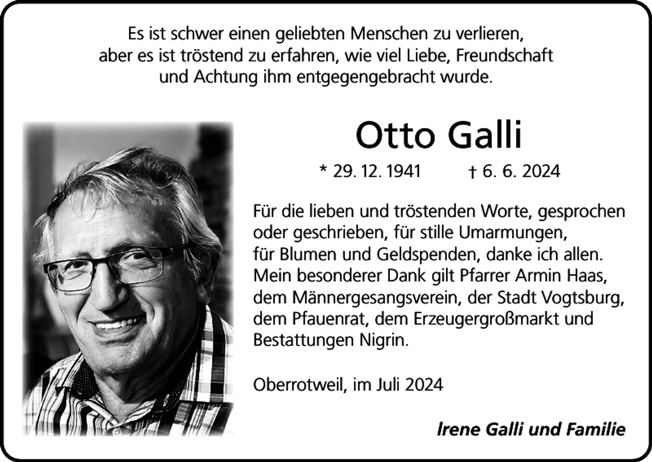 <p>Es ist schwer einen geliebten Menschen zu verlieren,<br />aber es ist tröstend zu erfahren, wie viel Liebe, Freundschaft<br />und Achtung ihm entgegengebracht wurde.</p><p>Otto Galli<br />* 29. 12. 1941</p><p>† 6. 6. 2024</p><p>Für die lieben und tröstenden Worte, gesprochen<br />oder geschrieben, für stille Umarmungen,<br />für Blumen und Geldspenden, danke ich allen.<br />Mein besonderer Dank gilt Pfarrer Armin Haas,<br />dem Männer­gesangsverein, der Stadt Vogtsburg,<br />dem Pfauenrat, dem Erzeugergroßmarkt und<br />Bestattungen Nigrin.<br />Oberrotweil, im Juli 2024<br />lrene Galli und Familie</p>