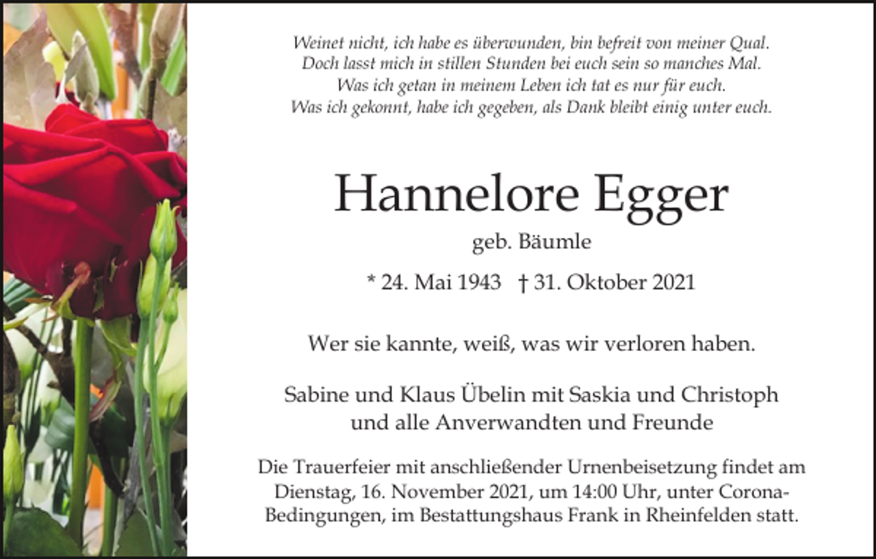 <p>Weinet nicht, ich habe es überwunden, bin befreit von meiner Qual.<br />Doch lasst mich in stillen Stunden bei euch sein so manches Mal.<br />Was ich getan in meinem Leben ich tat es nur für euch.<br />Was ich gekonnt, habe ich gegeben, als Dank bleibt einig unter euch.</p><p>Hannelore Egger<br />geb. Bäumle<br />* 24. Mai 1943 † 31. Oktober 2021<br />Wer sie kannte, weiß, was wir verloren haben.<br />Sabine und Klaus Übelin mit Saskia und Christoph<br />und alle Anverwandten und Freunde<br />Die Trauerfeier mit anschließender Urnenbeisetzung findet am<br />Dienstag, 16. November 2021, um 14:00 Uhr, unter CoronaBedingungen, im Bestattungshaus Frank in Rheinfelden statt.</p>