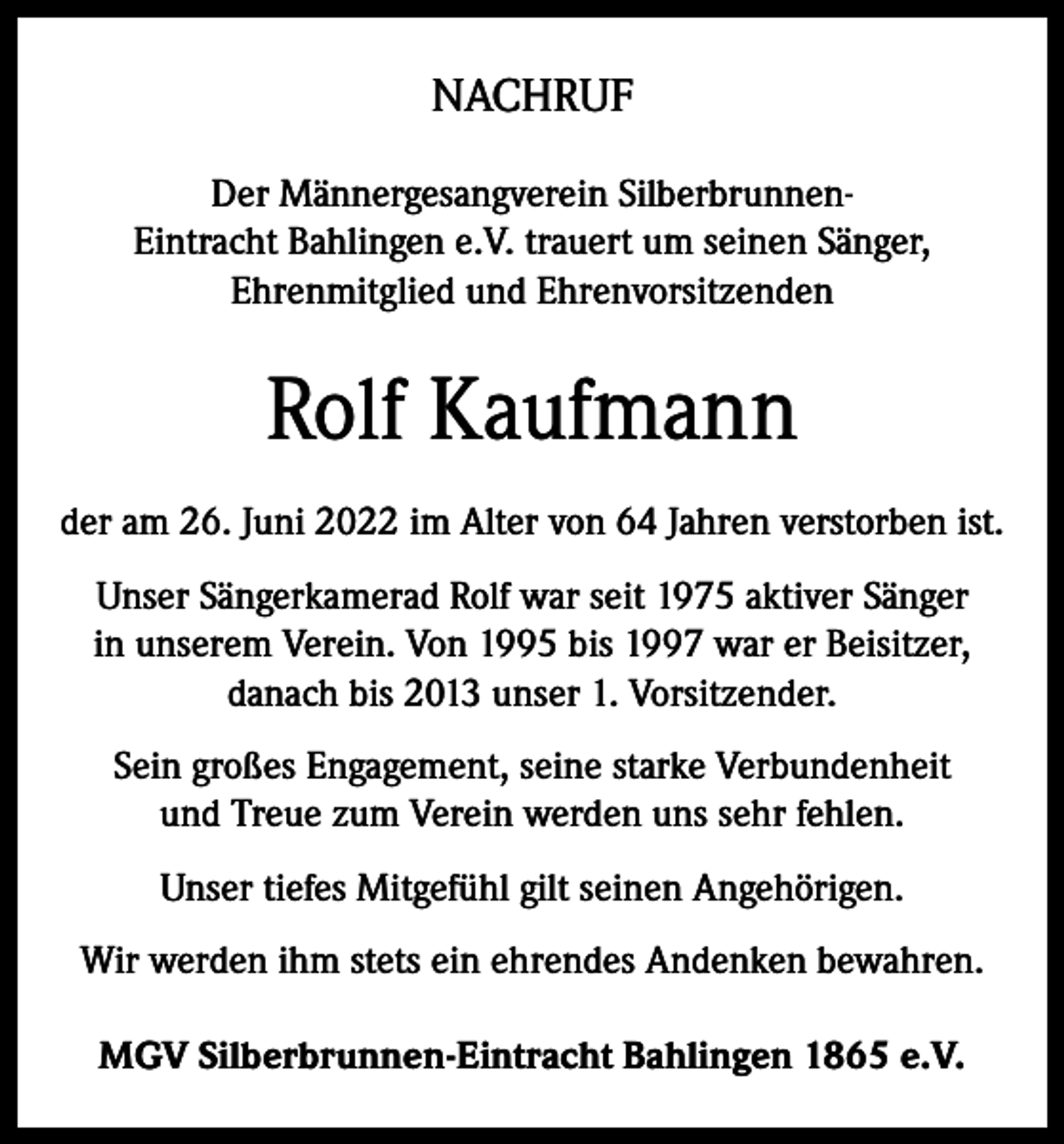 <p>NACHRUF<br />Der Männergesangverein SilberbrunnenEintracht Bahlingen e.V. trauert um seinen Sänger,<br />Ehrenmitglied und Ehrenvorsitzenden</p><p>Rolf Kaufmann<br />der am 26. Juni 2022 im Alter von 64 Jahren verstorben ist.<br />Unser Sängerkamerad Rolf war seit 1975 aktiver Sänger<br />in unserem Verein. Von 1995 bis 1997 war er Beisitzer,<br />danach bis 2013 unser 1. Vorsitzender.<br />Sein großes Engagement, seine starke Verbundenheit<br />und Treue zum Verein werden uns sehr fehlen.<br />Unser tiefes Mitgefühl gilt seinen Angehörigen.<br />Wir werden ihm stets ein ehrendes Andenken bewahren.<br />MGV Silberbrunnen-Eintracht Bahlingen 1865 e.V.</p>