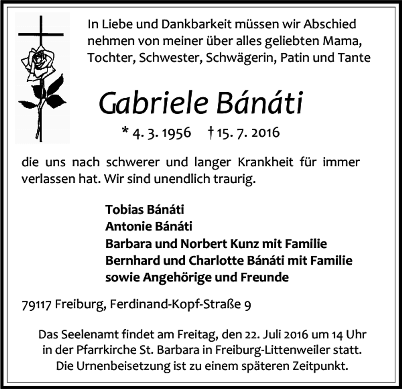 <p>In Liebe und Dankbarkeit müssen wir Abschied<br />nehmen von meiner über alles geliebten Mama,<br />Tochter, Schwester, Schwägerin, Patin und Tante</p><p>Gabriele Bánáti<br />* 4. 3. 1956</p><p>† 15. 7. 2016</p><p>die uns nach schwerer und langer Krankheit für immer<br />verlassen hat. Wir sind unendlich traurig.<br />Tobias Bánáti<br />Antonie Bánáti<br />Barbara und Norbert Kunz mit Familie<br />Bernhard und Charlotte Bánáti mit Familie<br />sowie Angehörige und Freunde<br />79117 Freiburg, Ferdinand-Kopf-Straße 9<br />Das Seelenamt findet am Freitag, den 22. Juli 2016 um 14 Uhr<br />in der Pfarrkirche St. Barbara in Freiburg-Littenweiler statt.<br />Die Urnenbeisetzung ist zu einem späteren Zeitpunkt.</p>