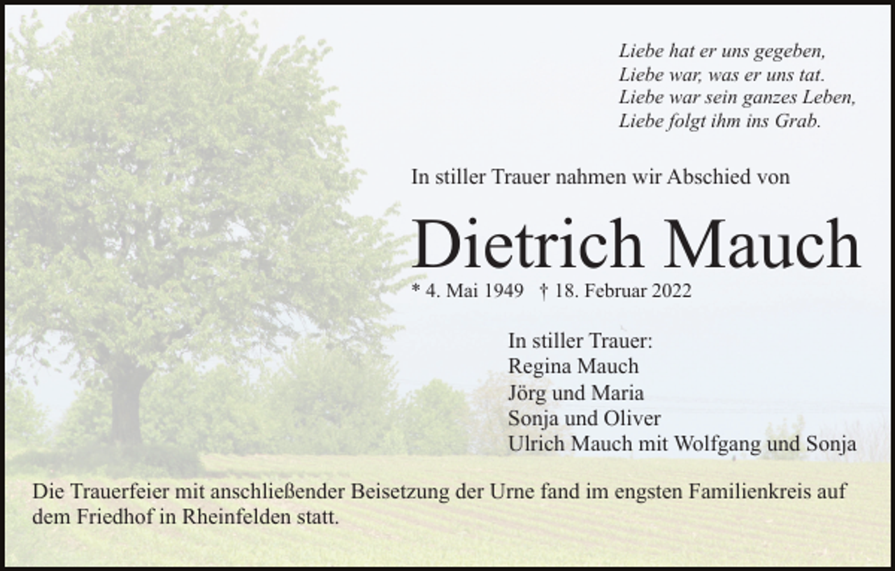 <p>Liebe hat er uns gegeben,<br />Liebe war, was er uns tat.<br />Liebe war sein ganzes Leben,<br />Liebe folgt ihm ins Grab.</p><p>In stiller Trauer nahmen wir Abschied von</p><p>Dietrich Mauch<br />* 4. Mai 1949 † 18. Februar 2022</p><p>In stiller Trauer:<br />Regina Mauch<br />Jörg und Maria<br />Sonja und Oliver<br />Ulrich Mauch mit Wolfgang und Sonja<br />Die Trauerfeier mit anschließender Beisetzung der Urne fand im engsten Familienkreis auf<br />dem Friedhof in Rheinfelden statt.</p>