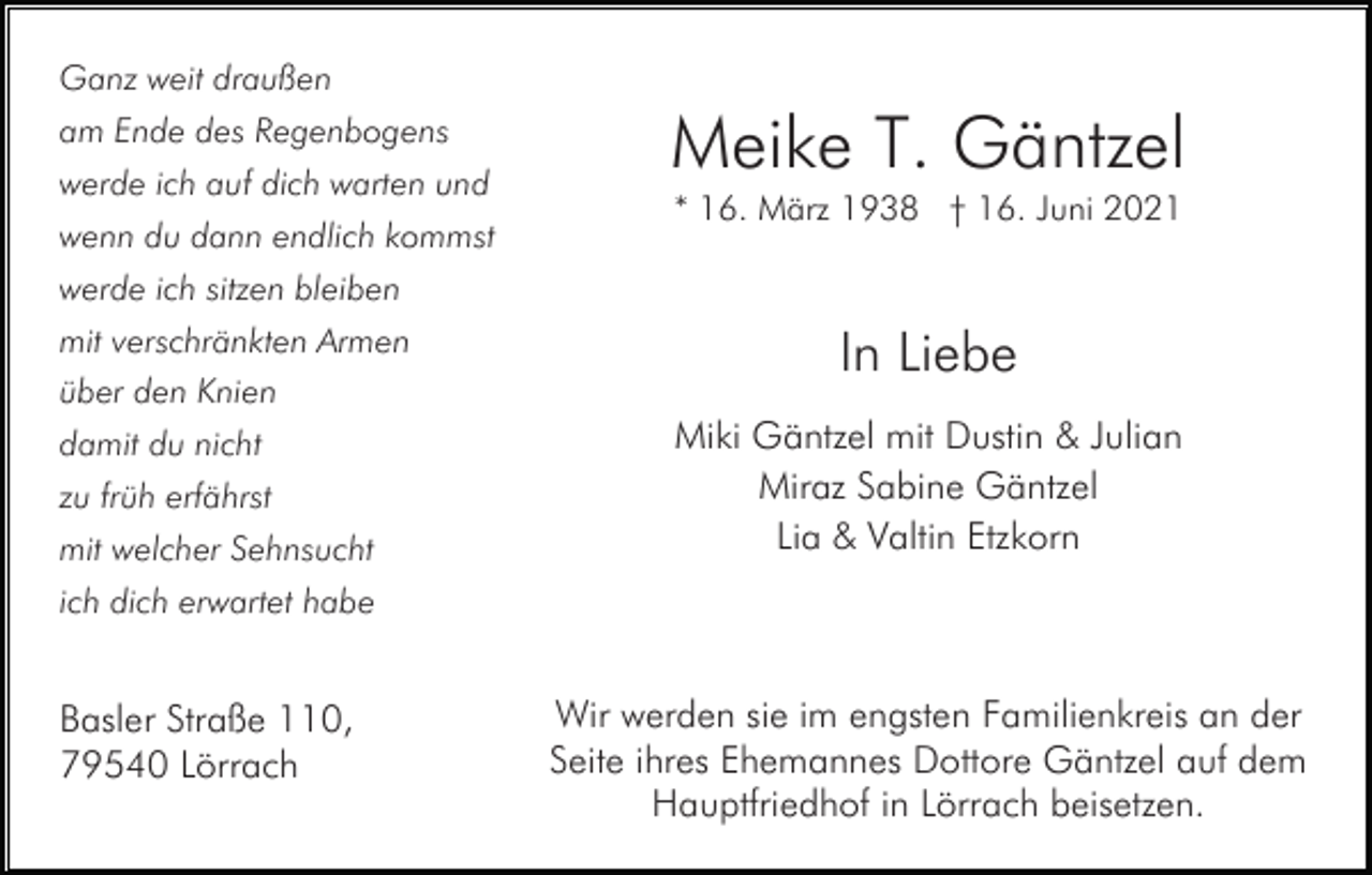 <p>Ganz weit draußen<br />am Ende des Regenbogens<br />werde ich auf dich warten und<br />wenn du dann endlich kommst</p><p>Meike T. Gäntzel<br />* 16. März 1938 † 16. Juni 2021</p><p>werde ich sitzen bleiben<br />mit verschränkten Armen<br />über den Knien<br />damit du nicht<br />zu früh erfährst<br />mit welcher Sehnsucht</p><p>In Liebe<br />Miki Gäntzel mit Dustin &amp; Julian<br />Miraz Sabine Gäntzel<br />Lia &amp; Valtin Etzkorn</p><p>ich dich erwartet habe</p><p>Basler Straße 110,<br />79540 Lörrach</p><p>Wir werden sie im engsten Familienkreis an der<br />Seite ihres Ehemannes Dottore Gäntzel auf dem<br />Hauptfriedhof in Lörrach beisetzen.</p>