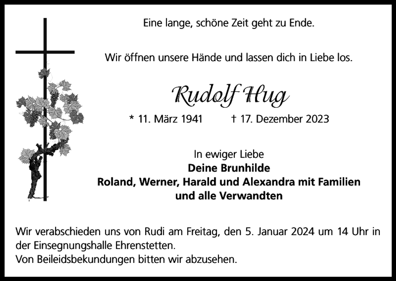 <p>Eine lange, schöne Zeit geht zu Ende.<br />Wir öffnen unsere Hände und lassen dich in Liebe los.</p><p>Rudolf Hug<br />* 11. März 1941</p><p>† 17. Dezember 2023</p><p>In ewiger Liebe<br />Deine Brunhilde<br />Roland, Werner, Harald und Alexandra mit Familien<br />und alle Verwandten<br />Wir verabschieden uns von Rudi am Freitag, den 5. Januar 2024 um 14 Uhr in<br />der Einsegnungshalle Ehrenstetten.<br />Von Beileidsbekundungen bitten wir abzusehen.</p>