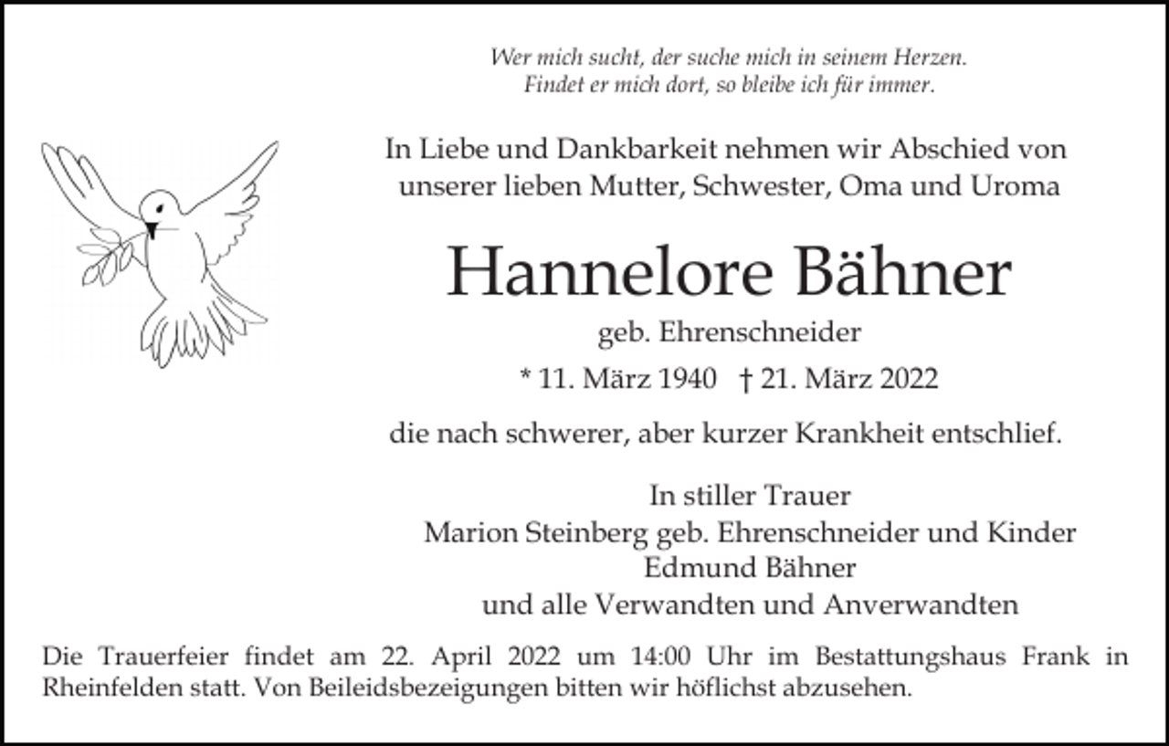 <p>Wer mich sucht, der suche mich in seinem Herzen.<br />Findet er mich dort, so bleibe ich für immer.</p><p>In Liebe und Dankbarkeit nehmen wir Abschied von<br />unserer lieben Mutter, Schwester, Oma und Uroma</p><p>Hannelore Bähner<br />geb. Ehrenschneider</p><p>* 11. März 1940 † 21. März 2022<br />die nach schwerer, aber kurzer Krankheit entschlief.<br />In stiller Trauer<br />Marion Steinberg geb. Ehrenschneider und Kinder<br />Edmund Bähner<br />und alle Verwandten und Anverwandten<br />Die Trauerfeier findet am 22. April 2022 um 14:00 Uhr im Bestattungshaus Frank in<br />Rheinfelden statt. Von Beileidsbezeigungen bitten wir höflichst abzusehen.</p>