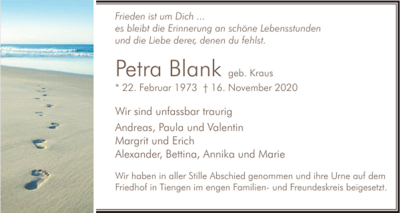 <p>Frieden ist um Dich ...<br />es bleibt die Erinnerung an schöne Lebensstunden<br />und die Liebe derer, denen du fehlst.</p><p>Petra Blank geb. Kraus<br />* 22. Februar 1973 † 16. November 2020</p><p>Wir sind unfassbar traurig<br />Andreas, Paula und Valentin<br />Margrit und Erich<br />Alexander, Bettina, Annika und Marie<br />Wir haben in aller Stille Abschied genommen und ihre Urne auf dem<br />Friedhof in Tiengen im engen Familien- und Freundeskreis beigesetzt.</p>