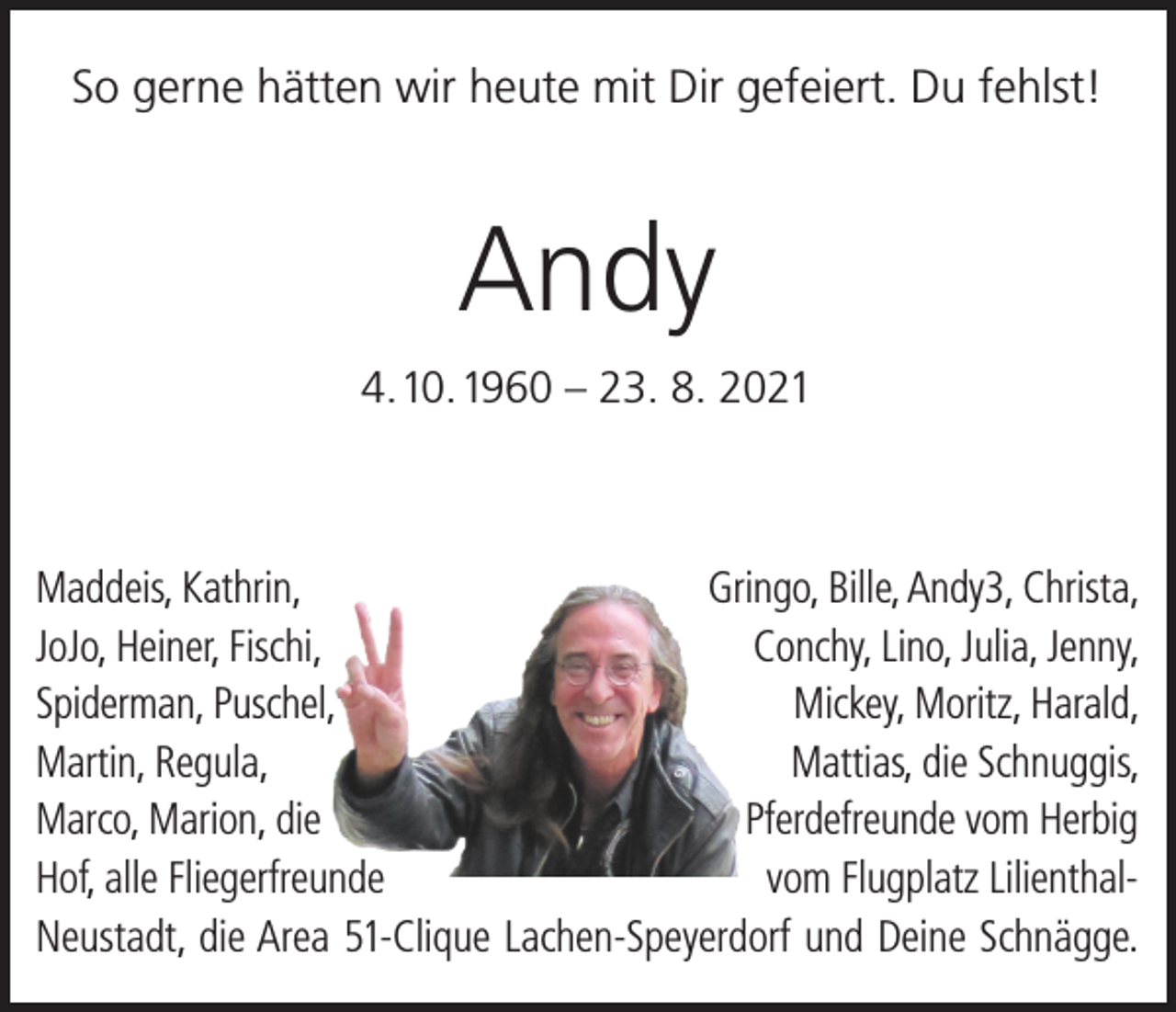 <p>So gerne hätten wir heute mit Dir gefeiert. Du fehlst!</p><p>Andy<br />4. 10. 1960 – 23. 8. 2021</p><p>Maddeis, Kathrin,</p><p>Gringo, Bille, Andy3, Christa,<br />JoJo, Heiner, Fischi,<br />Conchy, Lino, Julia, Jenny,<br />Spiderman, Puschel,<br />Mickey, Moritz, Harald,<br />Martin, Regula,<br />Mattias, die Schnuggis,<br />Marco, Marion, die<br />Pferdefreunde vom Herbig<br />Hof, alle Fliegerfreunde<br />vom Flugplatz LilienthalNeustadt, die Area 51-Clique Lachen-Speyerdorf und Deine Schnägge.</p>