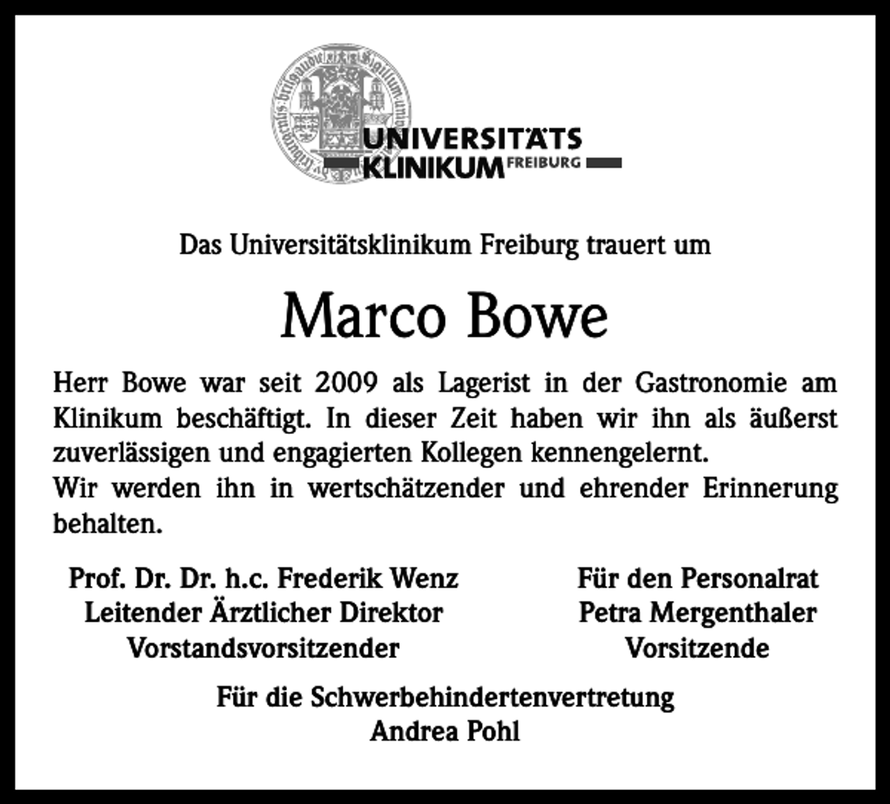 <p>Das Universitätsklinikum Freiburg trauert um</p><p>Marco Bowe<br />Herr Bowe war seit 2009 als Lagerist in der Gastronomie am<br />Klinikum beschäftigt. In dieser Zeit haben wir ihn als äußerst<br />zuverlässigen und engagierten Kollegen kennengelernt.<br />Wir werden ihn in wertschätzender und ehrender Erinnerung<br />behalten.<br />Prof. Dr. Dr. h.c. Frederik Wenz<br />Leitender Ärztlicher Direktor<br />Vorstandsvorsitzender</p><p>Für den Personalrat<br />Petra Mergenthaler<br />Vorsitzende</p><p>Für die Schwerbehindertenvertretung<br />Andrea Pohl</p>