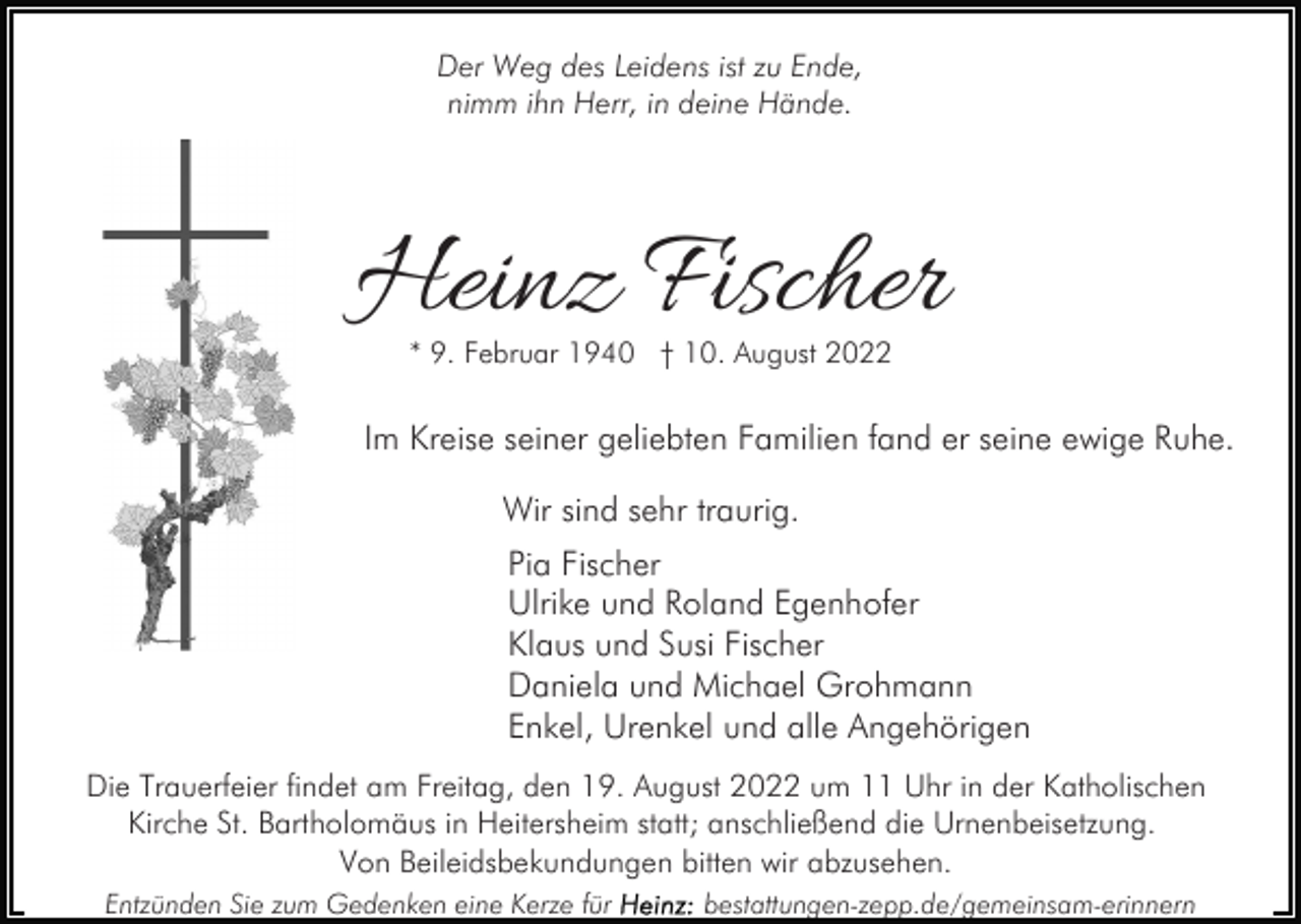 <p>Der Weg des Leidens ist zu Ende,<br />nimm ihn Herr, in deine Hände.</p><p>Heinz Fischer<br />* 9. Februar 1940 † 10. August 2022</p><p>Im Kreise seiner geliebten Familien fand er seine ewige Ruhe.<br />Wir sind sehr traurig.<br />Pia Fischer<br />Ulrike und Roland Egenhofer<br />Klaus und Susi Fischer<br />Daniela und Michael Grohmann<br />Enkel, Urenkel und alle Angehörigen<br />Die Trauerfeier findet am Freitag, den 19. August 2022 um 11 Uhr in der Katholischen<br />Kirche St. Bartholomäus in Heitersheim statt; anschließend die Urnenbeisetzung.<br />Von Beileidsbekundungen bitten wir abzusehen.<br />Entzünden Sie zum Gedenken eine Kerze für</p><p>bestattungen-zepp.de/gemeinsam-erinnern</p>